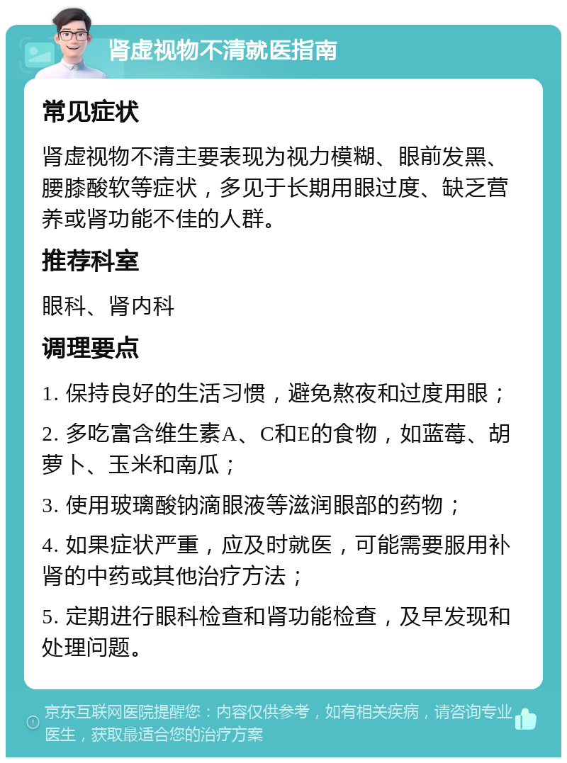 肾虚视物不清就医指南 常见症状 肾虚视物不清主要表现为视力模糊、眼前发黑、腰膝酸软等症状，多见于长期用眼过度、缺乏营养或肾功能不佳的人群。 推荐科室 眼科、肾内科 调理要点 1. 保持良好的生活习惯，避免熬夜和过度用眼； 2. 多吃富含维生素A、C和E的食物，如蓝莓、胡萝卜、玉米和南瓜； 3. 使用玻璃酸钠滴眼液等滋润眼部的药物； 4. 如果症状严重，应及时就医，可能需要服用补肾的中药或其他治疗方法； 5. 定期进行眼科检查和肾功能检查，及早发现和处理问题。