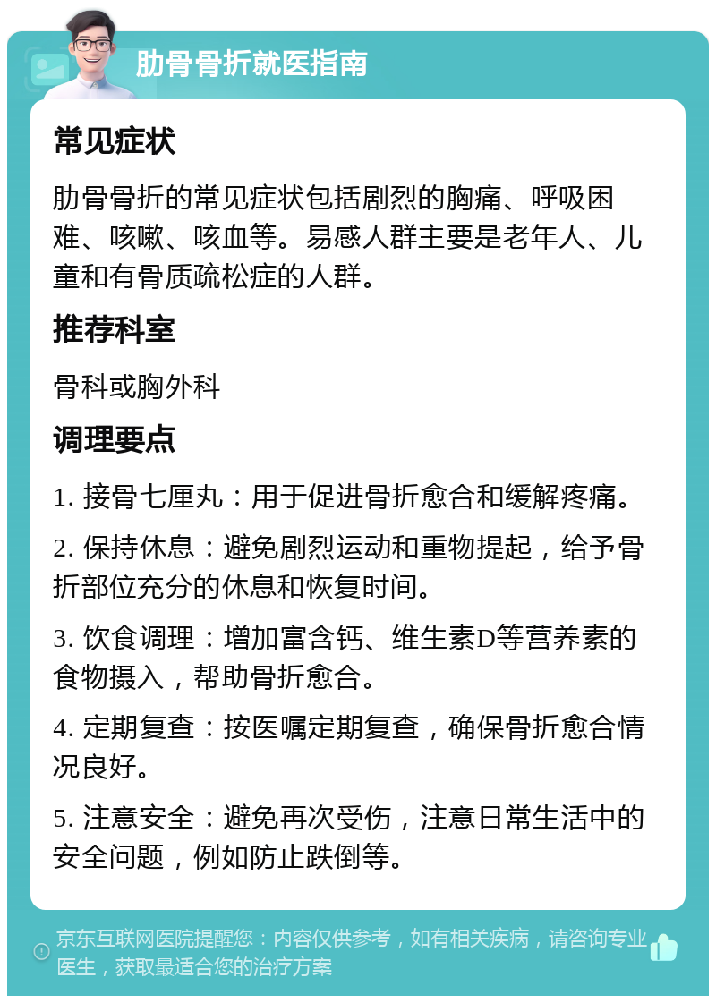 肋骨骨折就医指南 常见症状 肋骨骨折的常见症状包括剧烈的胸痛、呼吸困难、咳嗽、咳血等。易感人群主要是老年人、儿童和有骨质疏松症的人群。 推荐科室 骨科或胸外科 调理要点 1. 接骨七厘丸：用于促进骨折愈合和缓解疼痛。 2. 保持休息：避免剧烈运动和重物提起，给予骨折部位充分的休息和恢复时间。 3. 饮食调理：增加富含钙、维生素D等营养素的食物摄入，帮助骨折愈合。 4. 定期复查：按医嘱定期复查，确保骨折愈合情况良好。 5. 注意安全：避免再次受伤，注意日常生活中的安全问题，例如防止跌倒等。