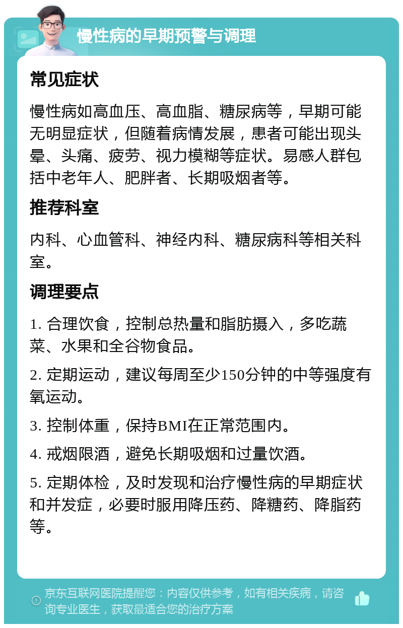 慢性病的早期预警与调理 常见症状 慢性病如高血压、高血脂、糖尿病等，早期可能无明显症状，但随着病情发展，患者可能出现头晕、头痛、疲劳、视力模糊等症状。易感人群包括中老年人、肥胖者、长期吸烟者等。 推荐科室 内科、心血管科、神经内科、糖尿病科等相关科室。 调理要点 1. 合理饮食，控制总热量和脂肪摄入，多吃蔬菜、水果和全谷物食品。 2. 定期运动，建议每周至少150分钟的中等强度有氧运动。 3. 控制体重，保持BMI在正常范围内。 4. 戒烟限酒，避免长期吸烟和过量饮酒。 5. 定期体检，及时发现和治疗慢性病的早期症状和并发症，必要时服用降压药、降糖药、降脂药等。