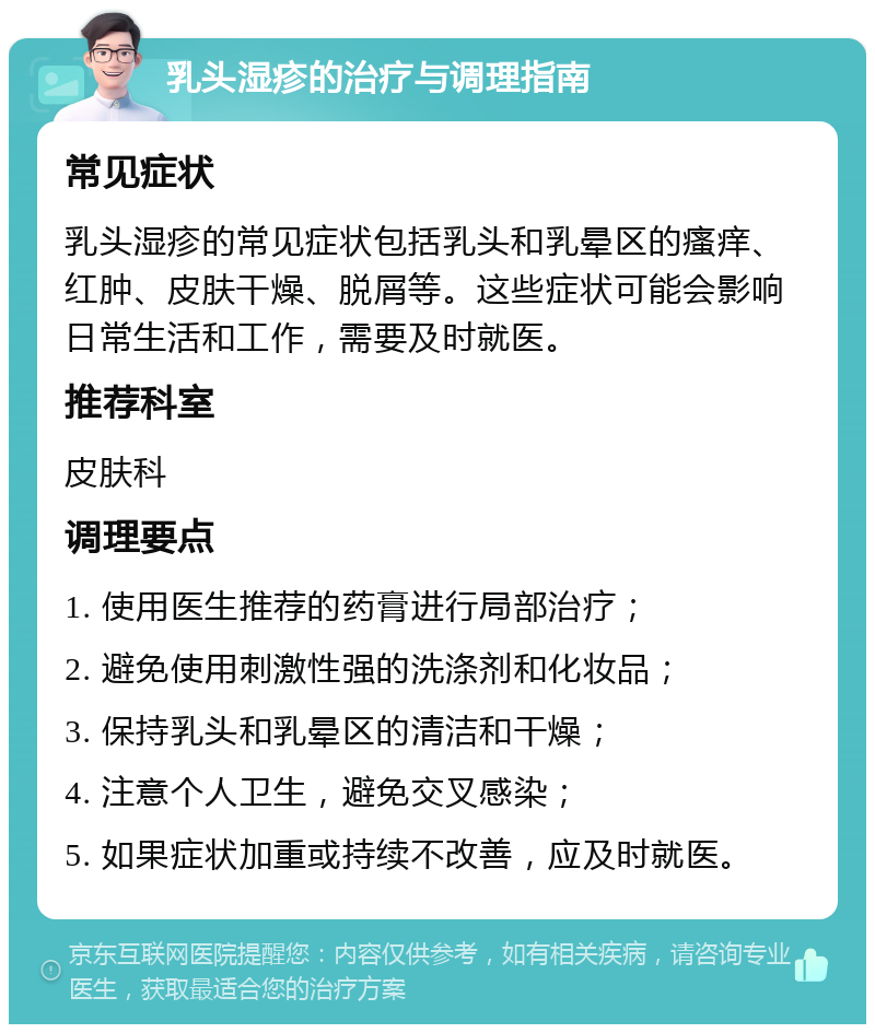 乳头湿疹的治疗与调理指南 常见症状 乳头湿疹的常见症状包括乳头和乳晕区的瘙痒、红肿、皮肤干燥、脱屑等。这些症状可能会影响日常生活和工作，需要及时就医。 推荐科室 皮肤科 调理要点 1. 使用医生推荐的药膏进行局部治疗； 2. 避免使用刺激性强的洗涤剂和化妆品； 3. 保持乳头和乳晕区的清洁和干燥； 4. 注意个人卫生，避免交叉感染； 5. 如果症状加重或持续不改善，应及时就医。