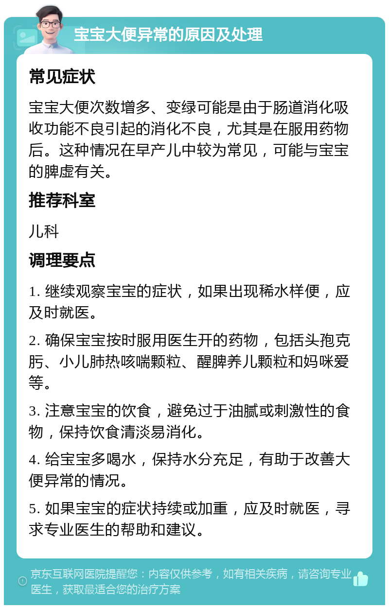 宝宝大便异常的原因及处理 常见症状 宝宝大便次数增多、变绿可能是由于肠道消化吸收功能不良引起的消化不良，尤其是在服用药物后。这种情况在早产儿中较为常见，可能与宝宝的脾虚有关。 推荐科室 儿科 调理要点 1. 继续观察宝宝的症状，如果出现稀水样便，应及时就医。 2. 确保宝宝按时服用医生开的药物，包括头孢克肟、小儿肺热咳喘颗粒、醒脾养儿颗粒和妈咪爱等。 3. 注意宝宝的饮食，避免过于油腻或刺激性的食物，保持饮食清淡易消化。 4. 给宝宝多喝水，保持水分充足，有助于改善大便异常的情况。 5. 如果宝宝的症状持续或加重，应及时就医，寻求专业医生的帮助和建议。