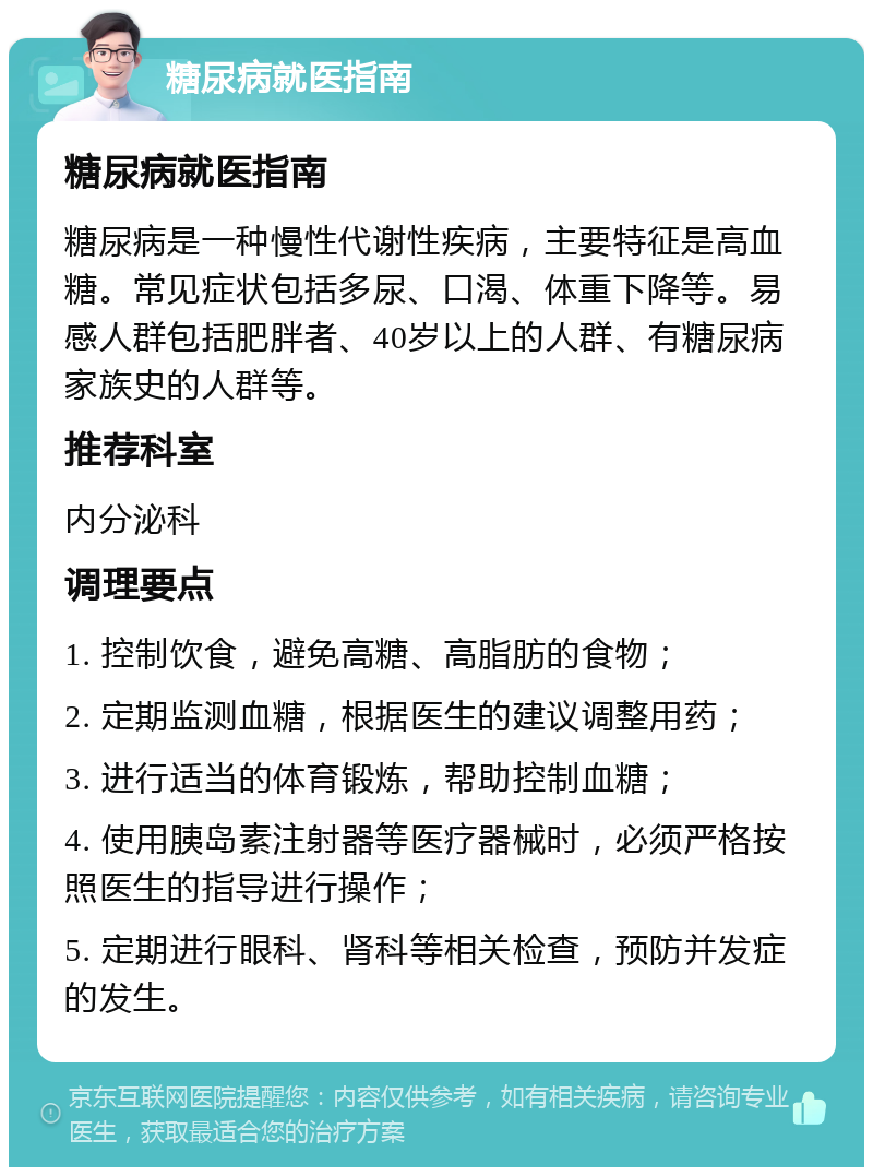 糖尿病就医指南 糖尿病就医指南 糖尿病是一种慢性代谢性疾病，主要特征是高血糖。常见症状包括多尿、口渴、体重下降等。易感人群包括肥胖者、40岁以上的人群、有糖尿病家族史的人群等。 推荐科室 内分泌科 调理要点 1. 控制饮食，避免高糖、高脂肪的食物； 2. 定期监测血糖，根据医生的建议调整用药； 3. 进行适当的体育锻炼，帮助控制血糖； 4. 使用胰岛素注射器等医疗器械时，必须严格按照医生的指导进行操作； 5. 定期进行眼科、肾科等相关检查，预防并发症的发生。