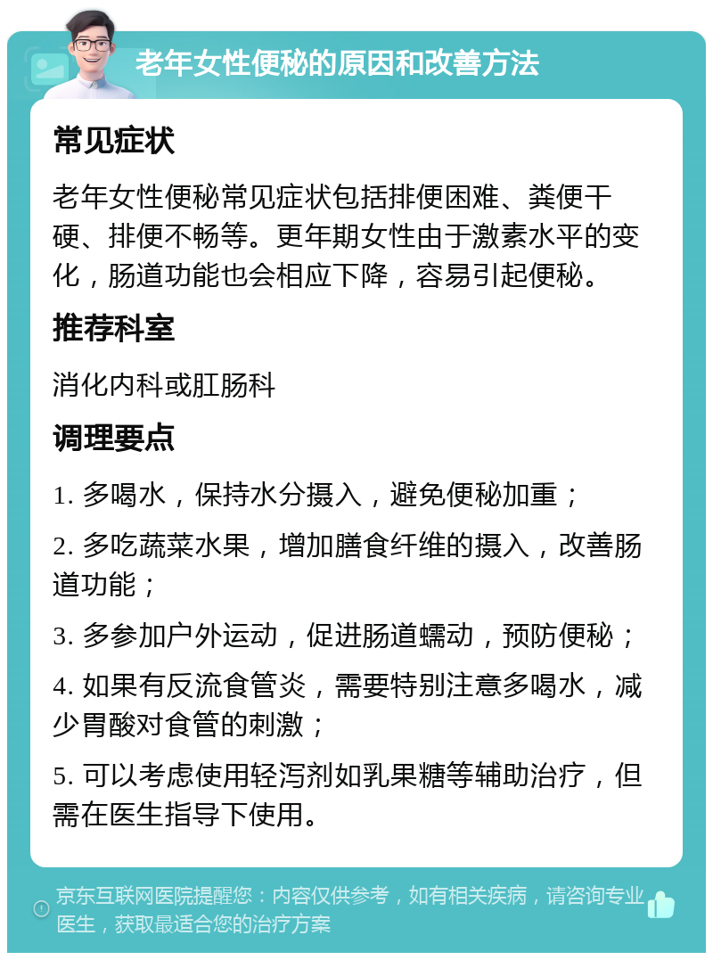 老年女性便秘的原因和改善方法 常见症状 老年女性便秘常见症状包括排便困难、粪便干硬、排便不畅等。更年期女性由于激素水平的变化，肠道功能也会相应下降，容易引起便秘。 推荐科室 消化内科或肛肠科 调理要点 1. 多喝水，保持水分摄入，避免便秘加重； 2. 多吃蔬菜水果，增加膳食纤维的摄入，改善肠道功能； 3. 多参加户外运动，促进肠道蠕动，预防便秘； 4. 如果有反流食管炎，需要特别注意多喝水，减少胃酸对食管的刺激； 5. 可以考虑使用轻泻剂如乳果糖等辅助治疗，但需在医生指导下使用。