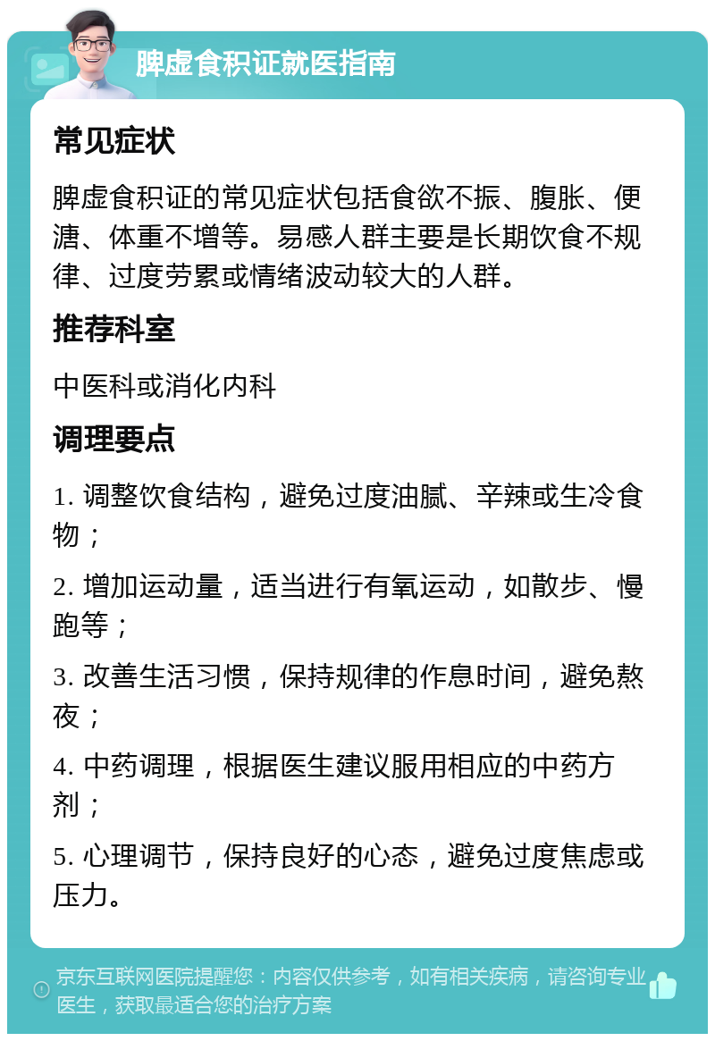 脾虚食积证就医指南 常见症状 脾虚食积证的常见症状包括食欲不振、腹胀、便溏、体重不增等。易感人群主要是长期饮食不规律、过度劳累或情绪波动较大的人群。 推荐科室 中医科或消化内科 调理要点 1. 调整饮食结构，避免过度油腻、辛辣或生冷食物； 2. 增加运动量，适当进行有氧运动，如散步、慢跑等； 3. 改善生活习惯，保持规律的作息时间，避免熬夜； 4. 中药调理，根据医生建议服用相应的中药方剂； 5. 心理调节，保持良好的心态，避免过度焦虑或压力。