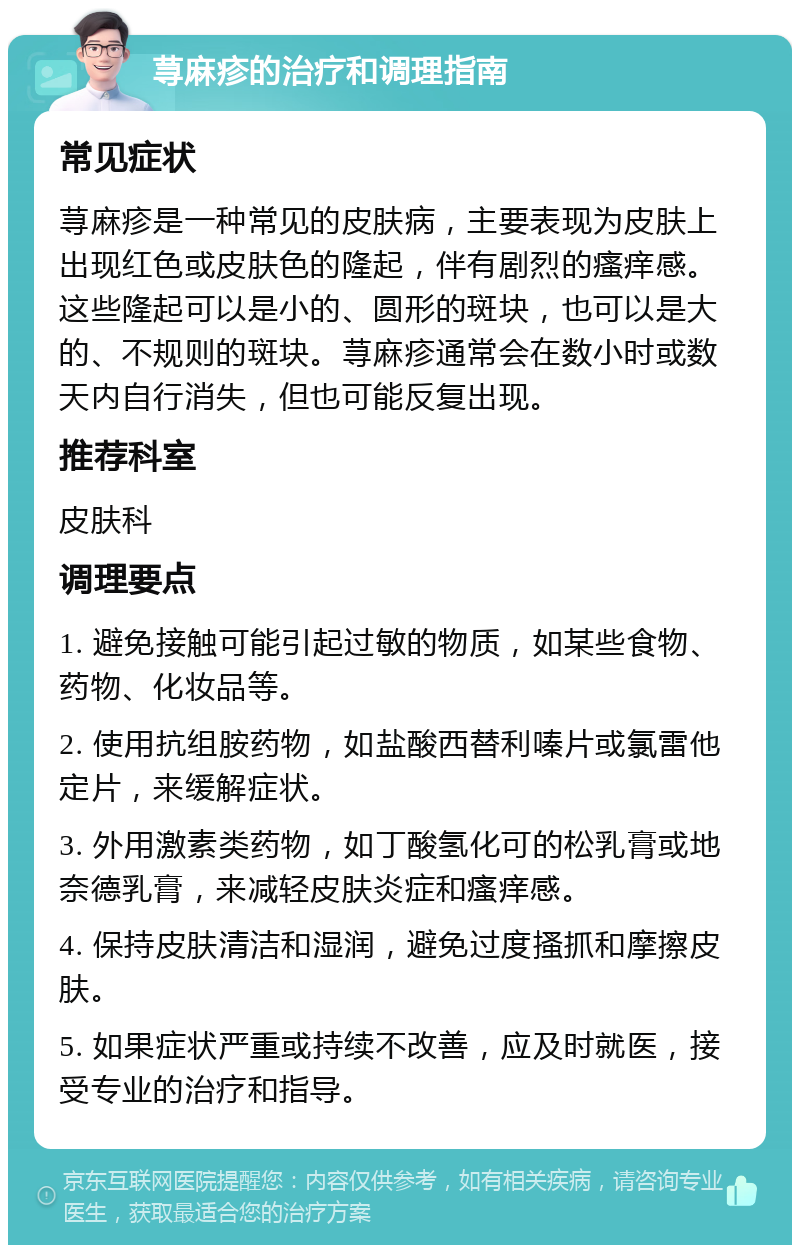 荨麻疹的治疗和调理指南 常见症状 荨麻疹是一种常见的皮肤病，主要表现为皮肤上出现红色或皮肤色的隆起，伴有剧烈的瘙痒感。这些隆起可以是小的、圆形的斑块，也可以是大的、不规则的斑块。荨麻疹通常会在数小时或数天内自行消失，但也可能反复出现。 推荐科室 皮肤科 调理要点 1. 避免接触可能引起过敏的物质，如某些食物、药物、化妆品等。 2. 使用抗组胺药物，如盐酸西替利嗪片或氯雷他定片，来缓解症状。 3. 外用激素类药物，如丁酸氢化可的松乳膏或地奈德乳膏，来减轻皮肤炎症和瘙痒感。 4. 保持皮肤清洁和湿润，避免过度搔抓和摩擦皮肤。 5. 如果症状严重或持续不改善，应及时就医，接受专业的治疗和指导。