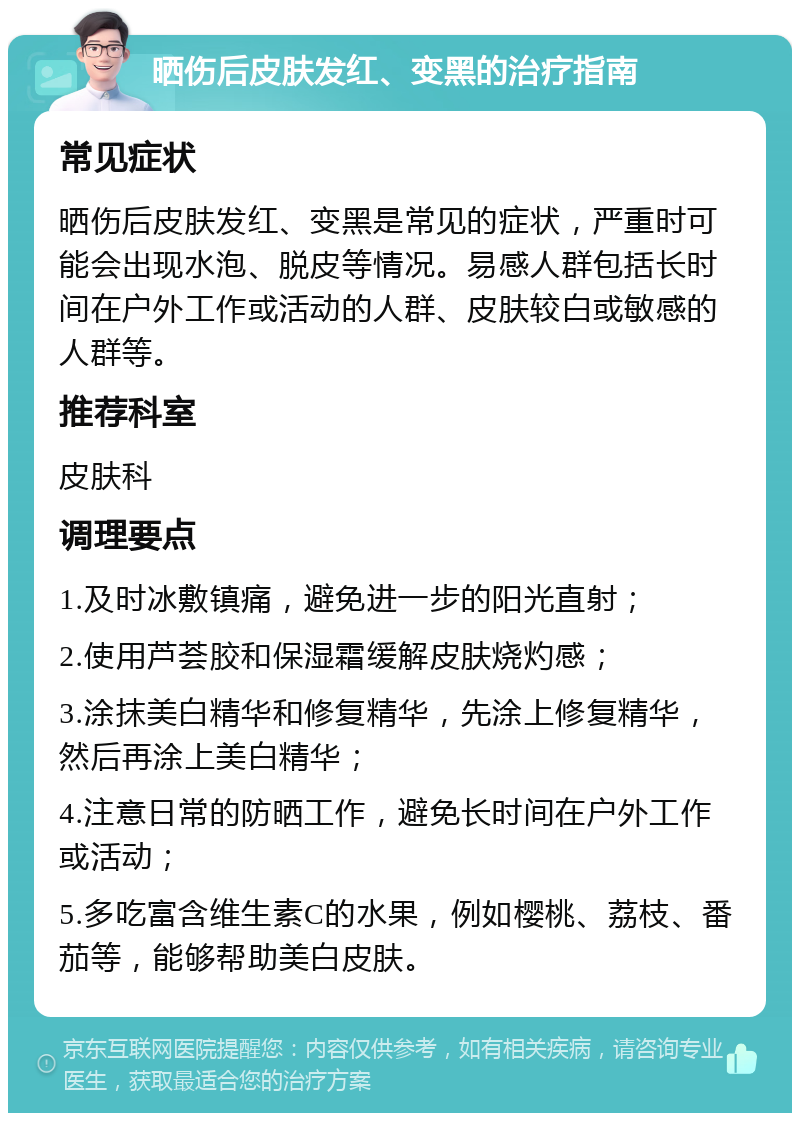 晒伤后皮肤发红、变黑的治疗指南 常见症状 晒伤后皮肤发红、变黑是常见的症状，严重时可能会出现水泡、脱皮等情况。易感人群包括长时间在户外工作或活动的人群、皮肤较白或敏感的人群等。 推荐科室 皮肤科 调理要点 1.及时冰敷镇痛，避免进一步的阳光直射； 2.使用芦荟胶和保湿霜缓解皮肤烧灼感； 3.涂抹美白精华和修复精华，先涂上修复精华，然后再涂上美白精华； 4.注意日常的防晒工作，避免长时间在户外工作或活动； 5.多吃富含维生素C的水果，例如樱桃、荔枝、番茄等，能够帮助美白皮肤。