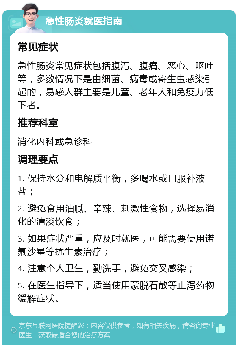 急性肠炎就医指南 常见症状 急性肠炎常见症状包括腹泻、腹痛、恶心、呕吐等，多数情况下是由细菌、病毒或寄生虫感染引起的，易感人群主要是儿童、老年人和免疫力低下者。 推荐科室 消化内科或急诊科 调理要点 1. 保持水分和电解质平衡，多喝水或口服补液盐； 2. 避免食用油腻、辛辣、刺激性食物，选择易消化的清淡饮食； 3. 如果症状严重，应及时就医，可能需要使用诺氟沙星等抗生素治疗； 4. 注意个人卫生，勤洗手，避免交叉感染； 5. 在医生指导下，适当使用蒙脱石散等止泻药物缓解症状。