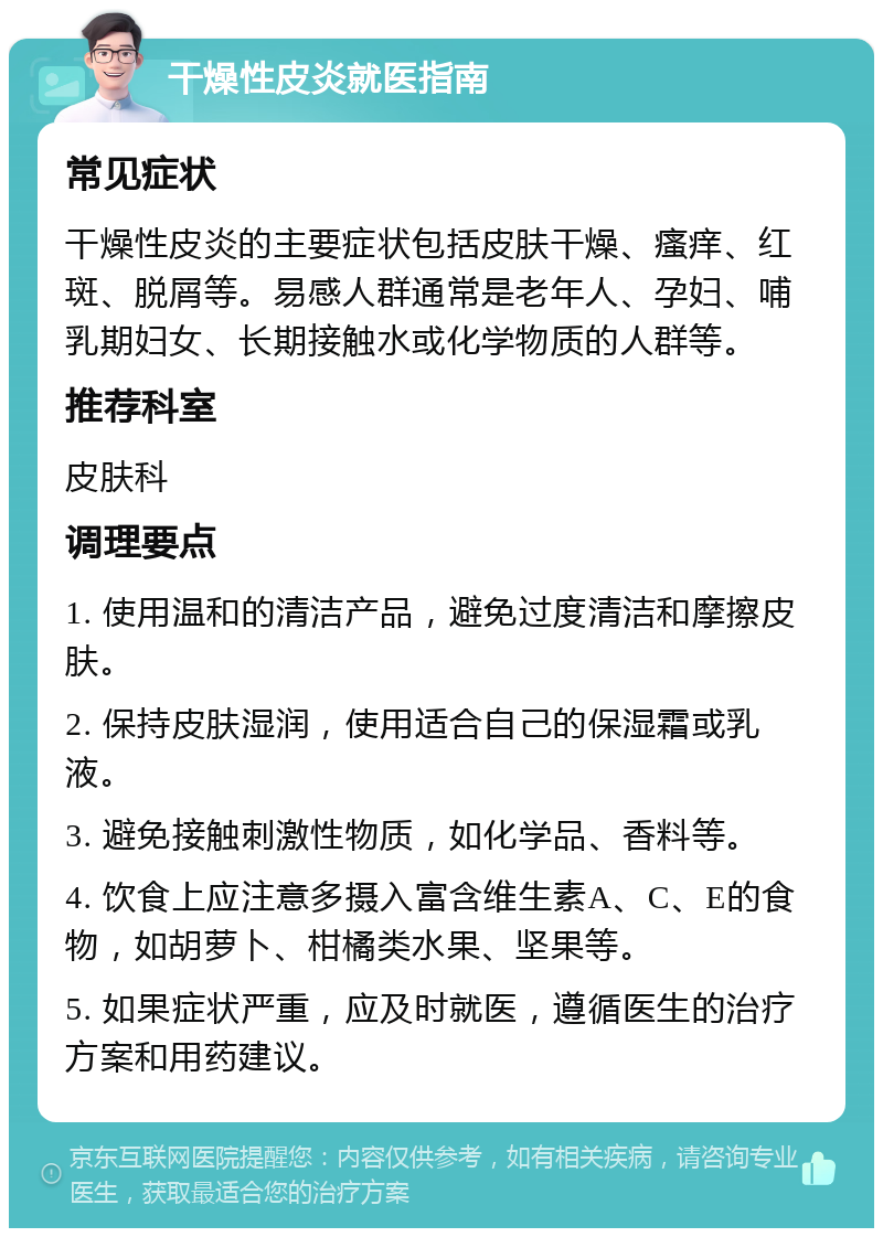 干燥性皮炎就医指南 常见症状 干燥性皮炎的主要症状包括皮肤干燥、瘙痒、红斑、脱屑等。易感人群通常是老年人、孕妇、哺乳期妇女、长期接触水或化学物质的人群等。 推荐科室 皮肤科 调理要点 1. 使用温和的清洁产品，避免过度清洁和摩擦皮肤。 2. 保持皮肤湿润，使用适合自己的保湿霜或乳液。 3. 避免接触刺激性物质，如化学品、香料等。 4. 饮食上应注意多摄入富含维生素A、C、E的食物，如胡萝卜、柑橘类水果、坚果等。 5. 如果症状严重，应及时就医，遵循医生的治疗方案和用药建议。