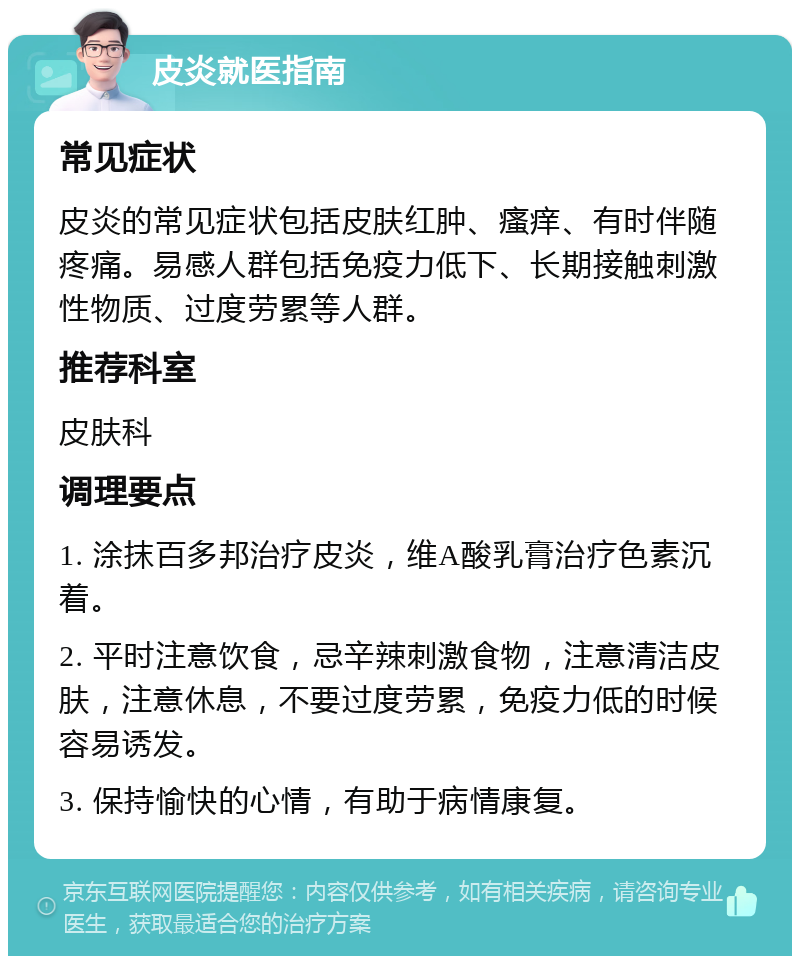 皮炎就医指南 常见症状 皮炎的常见症状包括皮肤红肿、瘙痒、有时伴随疼痛。易感人群包括免疫力低下、长期接触刺激性物质、过度劳累等人群。 推荐科室 皮肤科 调理要点 1. 涂抹百多邦治疗皮炎，维A酸乳膏治疗色素沉着。 2. 平时注意饮食，忌辛辣刺激食物，注意清洁皮肤，注意休息，不要过度劳累，免疫力低的时候容易诱发。 3. 保持愉快的心情，有助于病情康复。