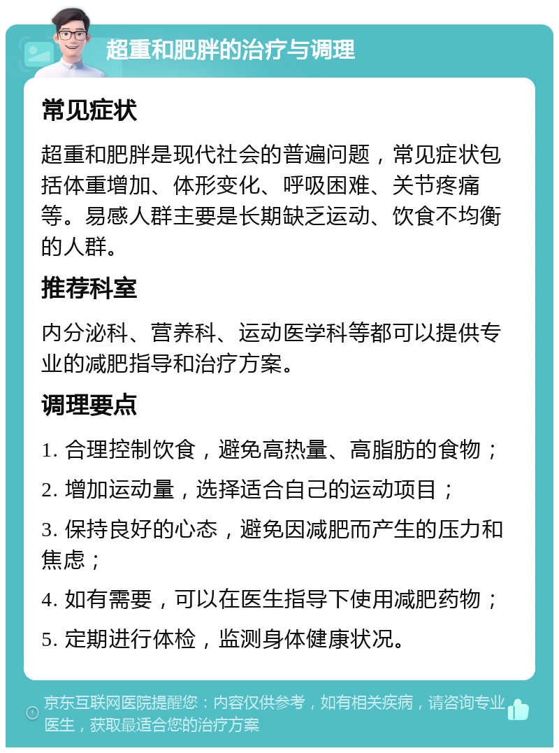 超重和肥胖的治疗与调理 常见症状 超重和肥胖是现代社会的普遍问题，常见症状包括体重增加、体形变化、呼吸困难、关节疼痛等。易感人群主要是长期缺乏运动、饮食不均衡的人群。 推荐科室 内分泌科、营养科、运动医学科等都可以提供专业的减肥指导和治疗方案。 调理要点 1. 合理控制饮食，避免高热量、高脂肪的食物； 2. 增加运动量，选择适合自己的运动项目； 3. 保持良好的心态，避免因减肥而产生的压力和焦虑； 4. 如有需要，可以在医生指导下使用减肥药物； 5. 定期进行体检，监测身体健康状况。