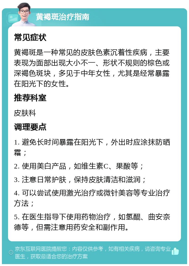 黄褐斑治疗指南 常见症状 黄褐斑是一种常见的皮肤色素沉着性疾病，主要表现为面部出现大小不一、形状不规则的棕色或深褐色斑块，多见于中年女性，尤其是经常暴露在阳光下的女性。 推荐科室 皮肤科 调理要点 1. 避免长时间暴露在阳光下，外出时应涂抹防晒霜； 2. 使用美白产品，如维生素C、果酸等； 3. 注意日常护肤，保持皮肤清洁和滋润； 4. 可以尝试使用激光治疗或微针美容等专业治疗方法； 5. 在医生指导下使用药物治疗，如氢醌、曲安奈德等，但需注意用药安全和副作用。