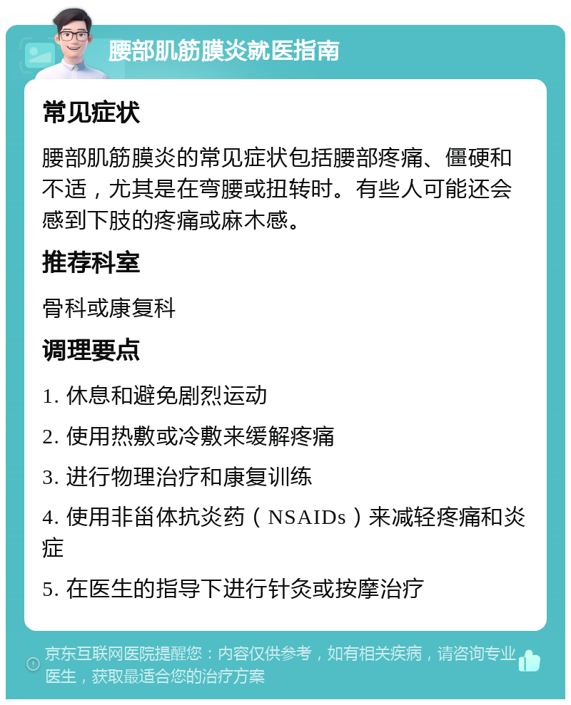 腰部肌筋膜炎就医指南 常见症状 腰部肌筋膜炎的常见症状包括腰部疼痛、僵硬和不适，尤其是在弯腰或扭转时。有些人可能还会感到下肢的疼痛或麻木感。 推荐科室 骨科或康复科 调理要点 1. 休息和避免剧烈运动 2. 使用热敷或冷敷来缓解疼痛 3. 进行物理治疗和康复训练 4. 使用非甾体抗炎药（NSAIDs）来减轻疼痛和炎症 5. 在医生的指导下进行针灸或按摩治疗