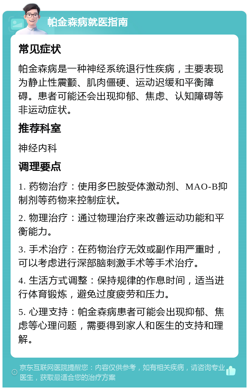 帕金森病就医指南 常见症状 帕金森病是一种神经系统退行性疾病，主要表现为静止性震颤、肌肉僵硬、运动迟缓和平衡障碍。患者可能还会出现抑郁、焦虑、认知障碍等非运动症状。 推荐科室 神经内科 调理要点 1. 药物治疗：使用多巴胺受体激动剂、MAO-B抑制剂等药物来控制症状。 2. 物理治疗：通过物理治疗来改善运动功能和平衡能力。 3. 手术治疗：在药物治疗无效或副作用严重时，可以考虑进行深部脑刺激手术等手术治疗。 4. 生活方式调整：保持规律的作息时间，适当进行体育锻炼，避免过度疲劳和压力。 5. 心理支持：帕金森病患者可能会出现抑郁、焦虑等心理问题，需要得到家人和医生的支持和理解。