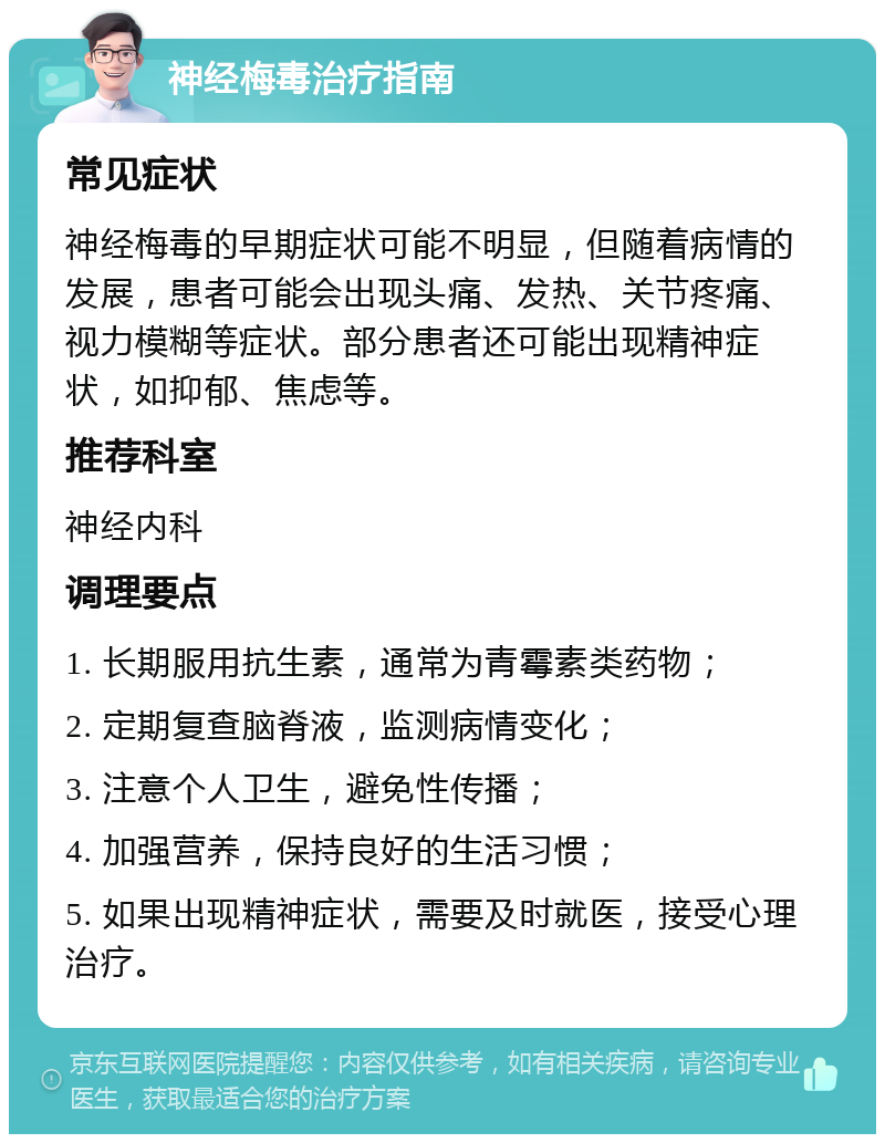 神经梅毒治疗指南 常见症状 神经梅毒的早期症状可能不明显，但随着病情的发展，患者可能会出现头痛、发热、关节疼痛、视力模糊等症状。部分患者还可能出现精神症状，如抑郁、焦虑等。 推荐科室 神经内科 调理要点 1. 长期服用抗生素，通常为青霉素类药物； 2. 定期复查脑脊液，监测病情变化； 3. 注意个人卫生，避免性传播； 4. 加强营养，保持良好的生活习惯； 5. 如果出现精神症状，需要及时就医，接受心理治疗。