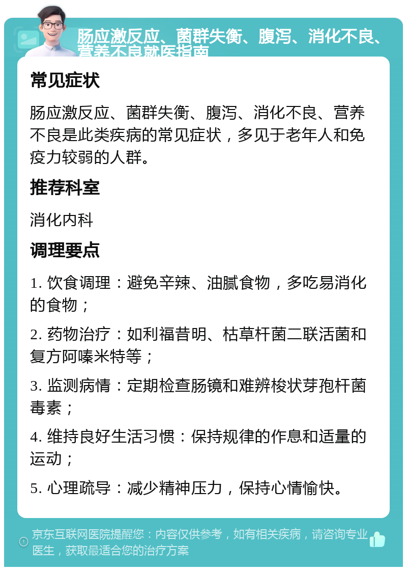 肠应激反应、菌群失衡、腹泻、消化不良、营养不良就医指南 常见症状 肠应激反应、菌群失衡、腹泻、消化不良、营养不良是此类疾病的常见症状，多见于老年人和免疫力较弱的人群。 推荐科室 消化内科 调理要点 1. 饮食调理：避免辛辣、油腻食物，多吃易消化的食物； 2. 药物治疗：如利福昔明、枯草杆菌二联活菌和复方阿嗪米特等； 3. 监测病情：定期检查肠镜和难辨梭状芽孢杆菌毒素； 4. 维持良好生活习惯：保持规律的作息和适量的运动； 5. 心理疏导：减少精神压力，保持心情愉快。