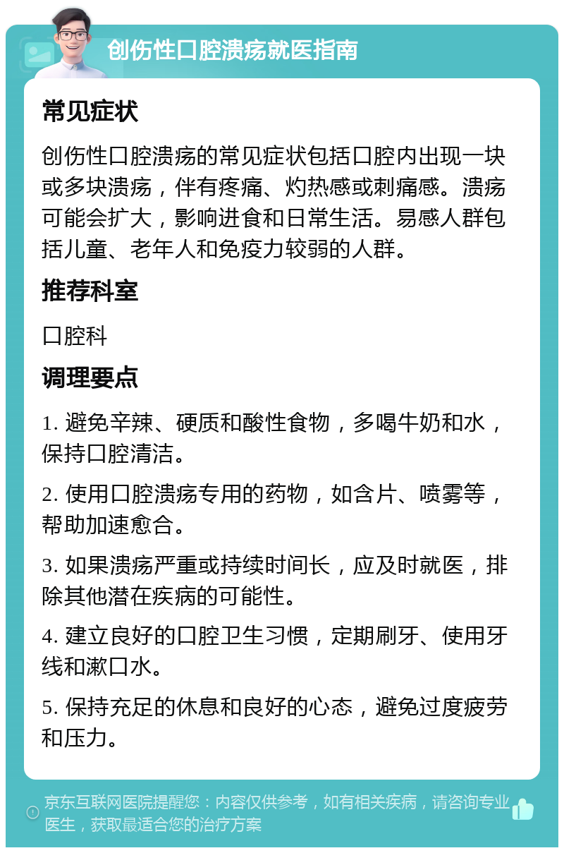 创伤性口腔溃疡就医指南 常见症状 创伤性口腔溃疡的常见症状包括口腔内出现一块或多块溃疡，伴有疼痛、灼热感或刺痛感。溃疡可能会扩大，影响进食和日常生活。易感人群包括儿童、老年人和免疫力较弱的人群。 推荐科室 口腔科 调理要点 1. 避免辛辣、硬质和酸性食物，多喝牛奶和水，保持口腔清洁。 2. 使用口腔溃疡专用的药物，如含片、喷雾等，帮助加速愈合。 3. 如果溃疡严重或持续时间长，应及时就医，排除其他潜在疾病的可能性。 4. 建立良好的口腔卫生习惯，定期刷牙、使用牙线和漱口水。 5. 保持充足的休息和良好的心态，避免过度疲劳和压力。