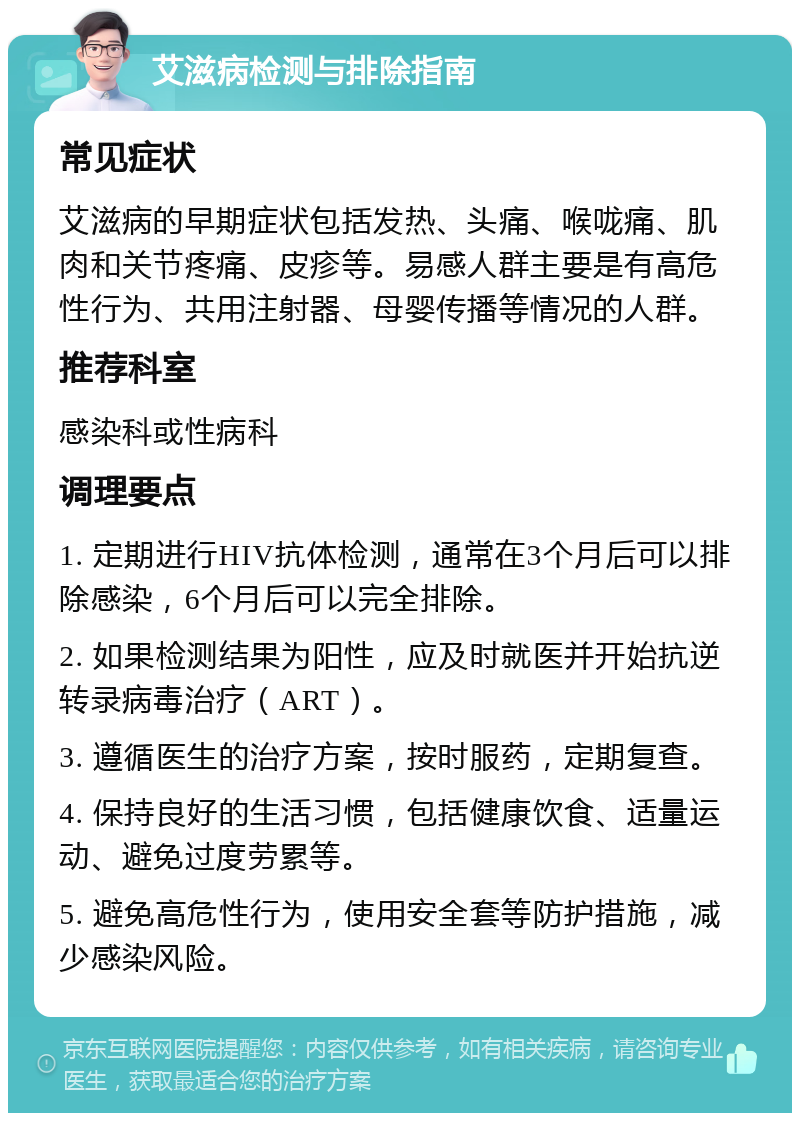 艾滋病检测与排除指南 常见症状 艾滋病的早期症状包括发热、头痛、喉咙痛、肌肉和关节疼痛、皮疹等。易感人群主要是有高危性行为、共用注射器、母婴传播等情况的人群。 推荐科室 感染科或性病科 调理要点 1. 定期进行HIV抗体检测，通常在3个月后可以排除感染，6个月后可以完全排除。 2. 如果检测结果为阳性，应及时就医并开始抗逆转录病毒治疗（ART）。 3. 遵循医生的治疗方案，按时服药，定期复查。 4. 保持良好的生活习惯，包括健康饮食、适量运动、避免过度劳累等。 5. 避免高危性行为，使用安全套等防护措施，减少感染风险。