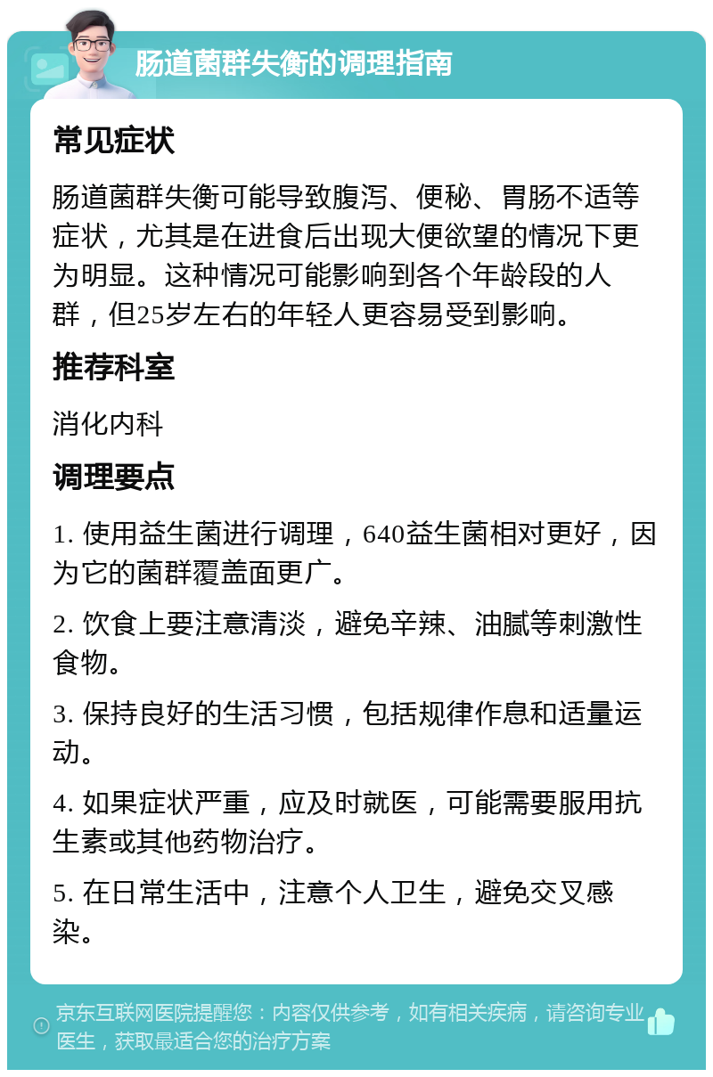 肠道菌群失衡的调理指南 常见症状 肠道菌群失衡可能导致腹泻、便秘、胃肠不适等症状，尤其是在进食后出现大便欲望的情况下更为明显。这种情况可能影响到各个年龄段的人群，但25岁左右的年轻人更容易受到影响。 推荐科室 消化内科 调理要点 1. 使用益生菌进行调理，640益生菌相对更好，因为它的菌群覆盖面更广。 2. 饮食上要注意清淡，避免辛辣、油腻等刺激性食物。 3. 保持良好的生活习惯，包括规律作息和适量运动。 4. 如果症状严重，应及时就医，可能需要服用抗生素或其他药物治疗。 5. 在日常生活中，注意个人卫生，避免交叉感染。