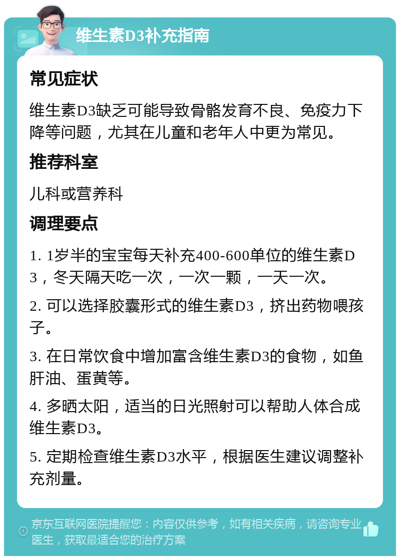 维生素D3补充指南 常见症状 维生素D3缺乏可能导致骨骼发育不良、免疫力下降等问题，尤其在儿童和老年人中更为常见。 推荐科室 儿科或营养科 调理要点 1. 1岁半的宝宝每天补充400-600单位的维生素D3，冬天隔天吃一次，一次一颗，一天一次。 2. 可以选择胶囊形式的维生素D3，挤出药物喂孩子。 3. 在日常饮食中增加富含维生素D3的食物，如鱼肝油、蛋黄等。 4. 多晒太阳，适当的日光照射可以帮助人体合成维生素D3。 5. 定期检查维生素D3水平，根据医生建议调整补充剂量。