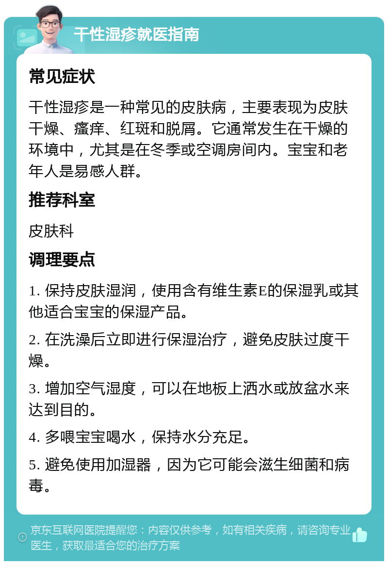 干性湿疹就医指南 常见症状 干性湿疹是一种常见的皮肤病，主要表现为皮肤干燥、瘙痒、红斑和脱屑。它通常发生在干燥的环境中，尤其是在冬季或空调房间内。宝宝和老年人是易感人群。 推荐科室 皮肤科 调理要点 1. 保持皮肤湿润，使用含有维生素E的保湿乳或其他适合宝宝的保湿产品。 2. 在洗澡后立即进行保湿治疗，避免皮肤过度干燥。 3. 增加空气湿度，可以在地板上洒水或放盆水来达到目的。 4. 多喂宝宝喝水，保持水分充足。 5. 避免使用加湿器，因为它可能会滋生细菌和病毒。