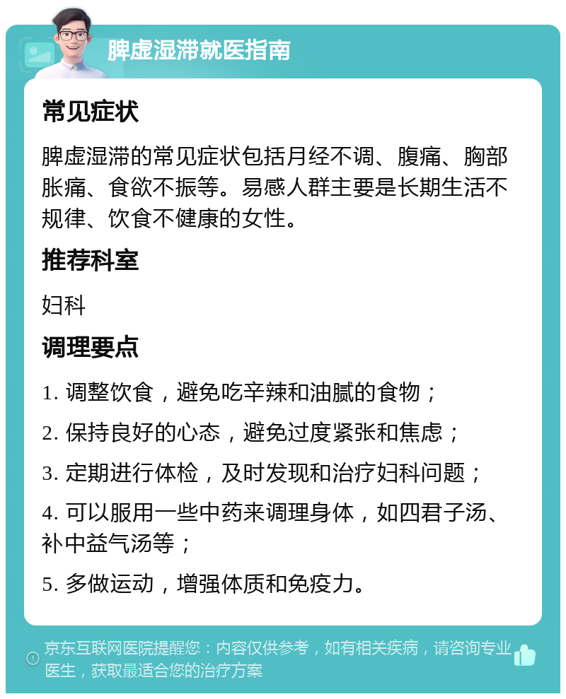 脾虚湿滞就医指南 常见症状 脾虚湿滞的常见症状包括月经不调、腹痛、胸部胀痛、食欲不振等。易感人群主要是长期生活不规律、饮食不健康的女性。 推荐科室 妇科 调理要点 1. 调整饮食，避免吃辛辣和油腻的食物； 2. 保持良好的心态，避免过度紧张和焦虑； 3. 定期进行体检，及时发现和治疗妇科问题； 4. 可以服用一些中药来调理身体，如四君子汤、补中益气汤等； 5. 多做运动，增强体质和免疫力。