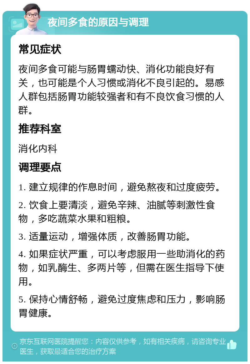 夜间多食的原因与调理 常见症状 夜间多食可能与肠胃蠕动快、消化功能良好有关，也可能是个人习惯或消化不良引起的。易感人群包括肠胃功能较强者和有不良饮食习惯的人群。 推荐科室 消化内科 调理要点 1. 建立规律的作息时间，避免熬夜和过度疲劳。 2. 饮食上要清淡，避免辛辣、油腻等刺激性食物，多吃蔬菜水果和粗粮。 3. 适量运动，增强体质，改善肠胃功能。 4. 如果症状严重，可以考虑服用一些助消化的药物，如乳酶生、多两片等，但需在医生指导下使用。 5. 保持心情舒畅，避免过度焦虑和压力，影响肠胃健康。