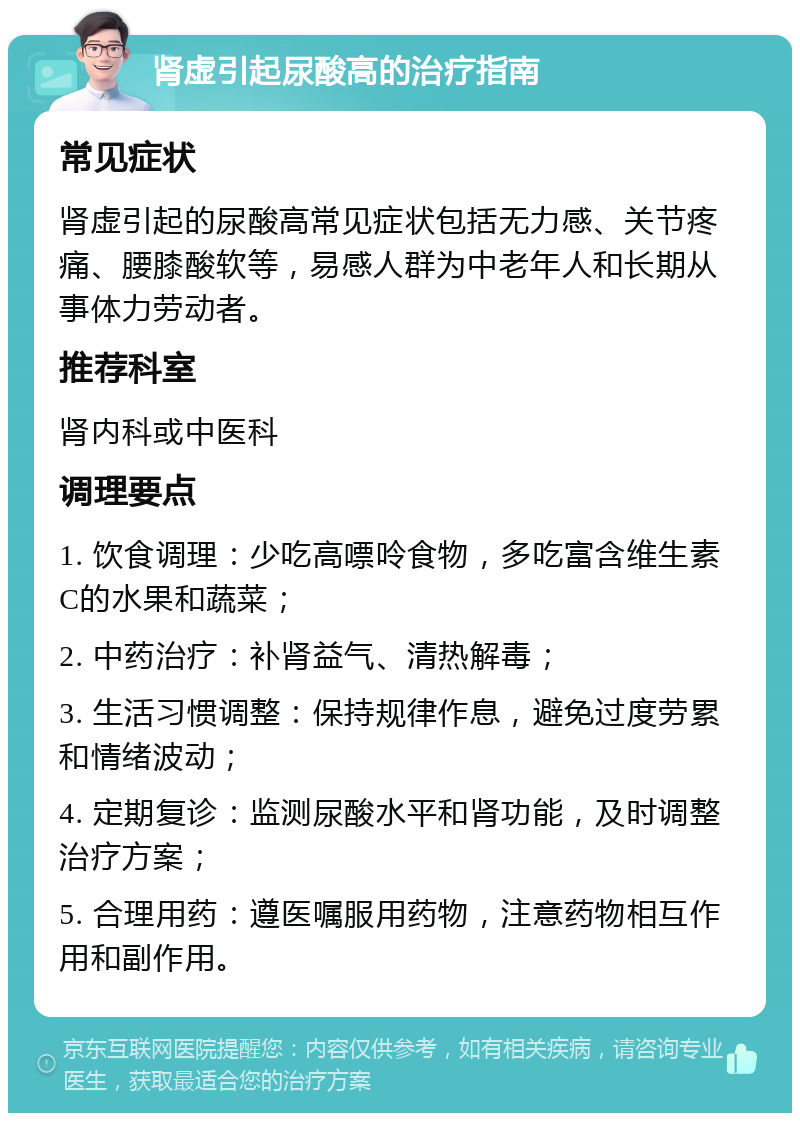 肾虚引起尿酸高的治疗指南 常见症状 肾虚引起的尿酸高常见症状包括无力感、关节疼痛、腰膝酸软等，易感人群为中老年人和长期从事体力劳动者。 推荐科室 肾内科或中医科 调理要点 1. 饮食调理：少吃高嘌呤食物，多吃富含维生素C的水果和蔬菜； 2. 中药治疗：补肾益气、清热解毒； 3. 生活习惯调整：保持规律作息，避免过度劳累和情绪波动； 4. 定期复诊：监测尿酸水平和肾功能，及时调整治疗方案； 5. 合理用药：遵医嘱服用药物，注意药物相互作用和副作用。