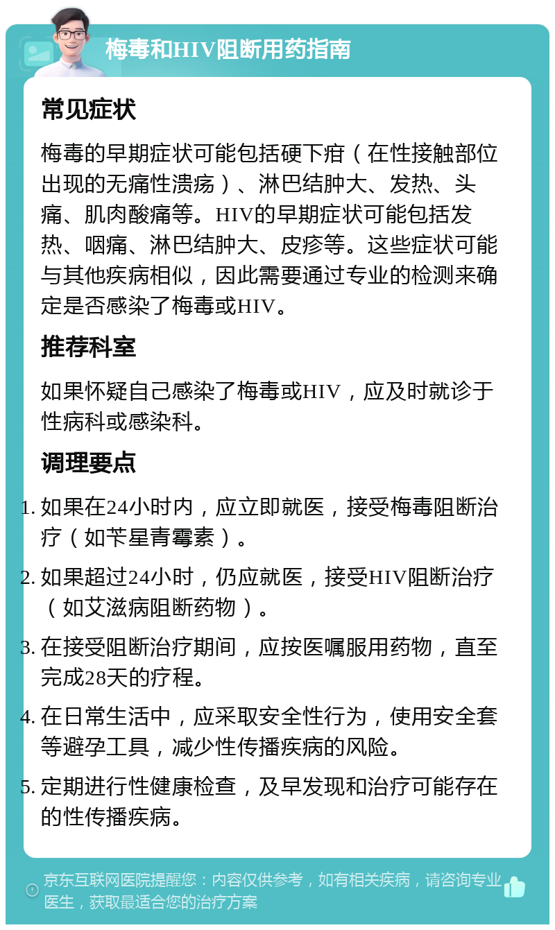 梅毒和HIV阻断用药指南 常见症状 梅毒的早期症状可能包括硬下疳（在性接触部位出现的无痛性溃疡）、淋巴结肿大、发热、头痛、肌肉酸痛等。HIV的早期症状可能包括发热、咽痛、淋巴结肿大、皮疹等。这些症状可能与其他疾病相似，因此需要通过专业的检测来确定是否感染了梅毒或HIV。 推荐科室 如果怀疑自己感染了梅毒或HIV，应及时就诊于性病科或感染科。 调理要点 如果在24小时内，应立即就医，接受梅毒阻断治疗（如苄星青霉素）。 如果超过24小时，仍应就医，接受HIV阻断治疗（如艾滋病阻断药物）。 在接受阻断治疗期间，应按医嘱服用药物，直至完成28天的疗程。 在日常生活中，应采取安全性行为，使用安全套等避孕工具，减少性传播疾病的风险。 定期进行性健康检查，及早发现和治疗可能存在的性传播疾病。