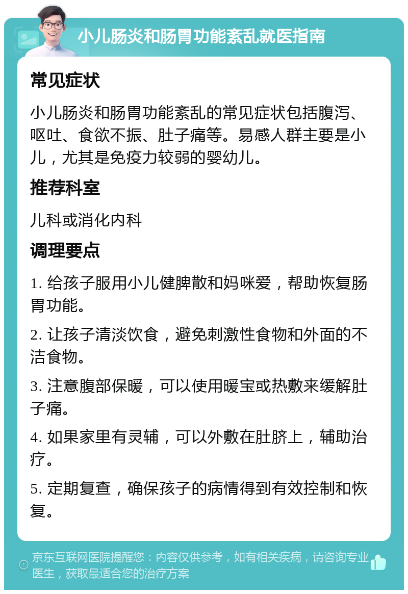 小儿肠炎和肠胃功能紊乱就医指南 常见症状 小儿肠炎和肠胃功能紊乱的常见症状包括腹泻、呕吐、食欲不振、肚子痛等。易感人群主要是小儿，尤其是免疫力较弱的婴幼儿。 推荐科室 儿科或消化内科 调理要点 1. 给孩子服用小儿健脾散和妈咪爱，帮助恢复肠胃功能。 2. 让孩子清淡饮食，避免刺激性食物和外面的不洁食物。 3. 注意腹部保暖，可以使用暖宝或热敷来缓解肚子痛。 4. 如果家里有灵辅，可以外敷在肚脐上，辅助治疗。 5. 定期复查，确保孩子的病情得到有效控制和恢复。