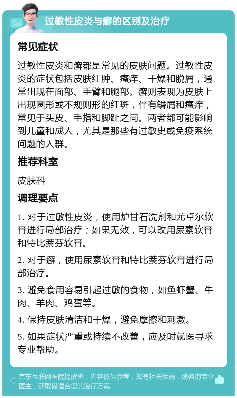 过敏性皮炎与癣的区别及治疗 常见症状 过敏性皮炎和癣都是常见的皮肤问题。过敏性皮炎的症状包括皮肤红肿、瘙痒、干燥和脱屑，通常出现在面部、手臂和腿部。癣则表现为皮肤上出现圆形或不规则形的红斑，伴有鳞屑和瘙痒，常见于头皮、手指和脚趾之间。两者都可能影响到儿童和成人，尤其是那些有过敏史或免疫系统问题的人群。 推荐科室 皮肤科 调理要点 1. 对于过敏性皮炎，使用炉甘石洗剂和尤卓尔软膏进行局部治疗；如果无效，可以改用尿素软膏和特比萘芬软膏。 2. 对于癣，使用尿素软膏和特比萘芬软膏进行局部治疗。 3. 避免食用容易引起过敏的食物，如鱼虾蟹、牛肉、羊肉、鸡蛋等。 4. 保持皮肤清洁和干燥，避免摩擦和刺激。 5. 如果症状严重或持续不改善，应及时就医寻求专业帮助。