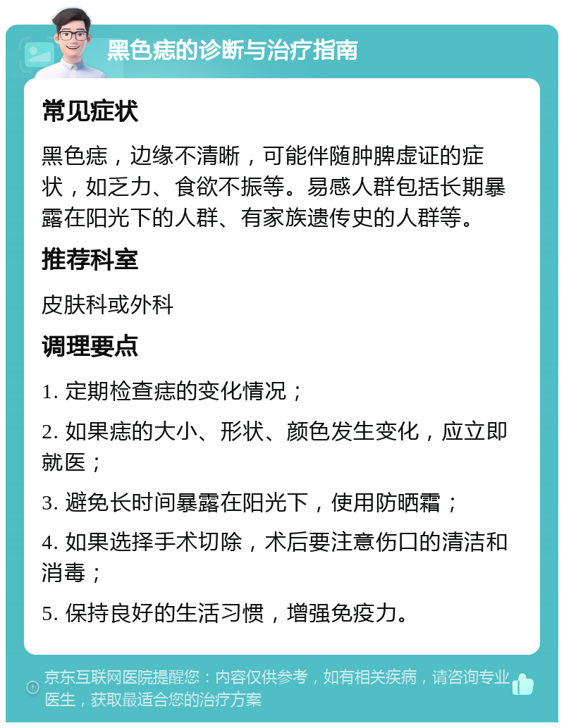 黑色痣的诊断与治疗指南 常见症状 黑色痣，边缘不清晰，可能伴随肿脾虚证的症状，如乏力、食欲不振等。易感人群包括长期暴露在阳光下的人群、有家族遗传史的人群等。 推荐科室 皮肤科或外科 调理要点 1. 定期检查痣的变化情况； 2. 如果痣的大小、形状、颜色发生变化，应立即就医； 3. 避免长时间暴露在阳光下，使用防晒霜； 4. 如果选择手术切除，术后要注意伤口的清洁和消毒； 5. 保持良好的生活习惯，增强免疫力。