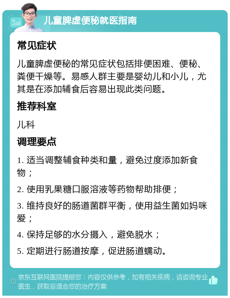 儿童脾虚便秘就医指南 常见症状 儿童脾虚便秘的常见症状包括排便困难、便秘、粪便干燥等。易感人群主要是婴幼儿和小儿，尤其是在添加辅食后容易出现此类问题。 推荐科室 儿科 调理要点 1. 适当调整辅食种类和量，避免过度添加新食物； 2. 使用乳果糖口服溶液等药物帮助排便； 3. 维持良好的肠道菌群平衡，使用益生菌如妈咪爱； 4. 保持足够的水分摄入，避免脱水； 5. 定期进行肠道按摩，促进肠道蠕动。