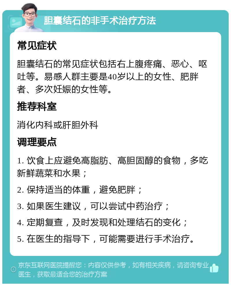 胆囊结石的非手术治疗方法 常见症状 胆囊结石的常见症状包括右上腹疼痛、恶心、呕吐等。易感人群主要是40岁以上的女性、肥胖者、多次妊娠的女性等。 推荐科室 消化内科或肝胆外科 调理要点 1. 饮食上应避免高脂肪、高胆固醇的食物，多吃新鲜蔬菜和水果； 2. 保持适当的体重，避免肥胖； 3. 如果医生建议，可以尝试中药治疗； 4. 定期复查，及时发现和处理结石的变化； 5. 在医生的指导下，可能需要进行手术治疗。