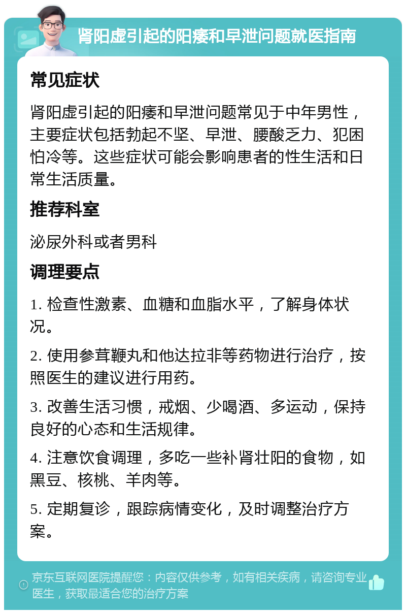 肾阳虚引起的阳痿和早泄问题就医指南 常见症状 肾阳虚引起的阳痿和早泄问题常见于中年男性，主要症状包括勃起不坚、早泄、腰酸乏力、犯困怕冷等。这些症状可能会影响患者的性生活和日常生活质量。 推荐科室 泌尿外科或者男科 调理要点 1. 检查性激素、血糖和血脂水平，了解身体状况。 2. 使用参茸鞭丸和他达拉非等药物进行治疗，按照医生的建议进行用药。 3. 改善生活习惯，戒烟、少喝酒、多运动，保持良好的心态和生活规律。 4. 注意饮食调理，多吃一些补肾壮阳的食物，如黑豆、核桃、羊肉等。 5. 定期复诊，跟踪病情变化，及时调整治疗方案。