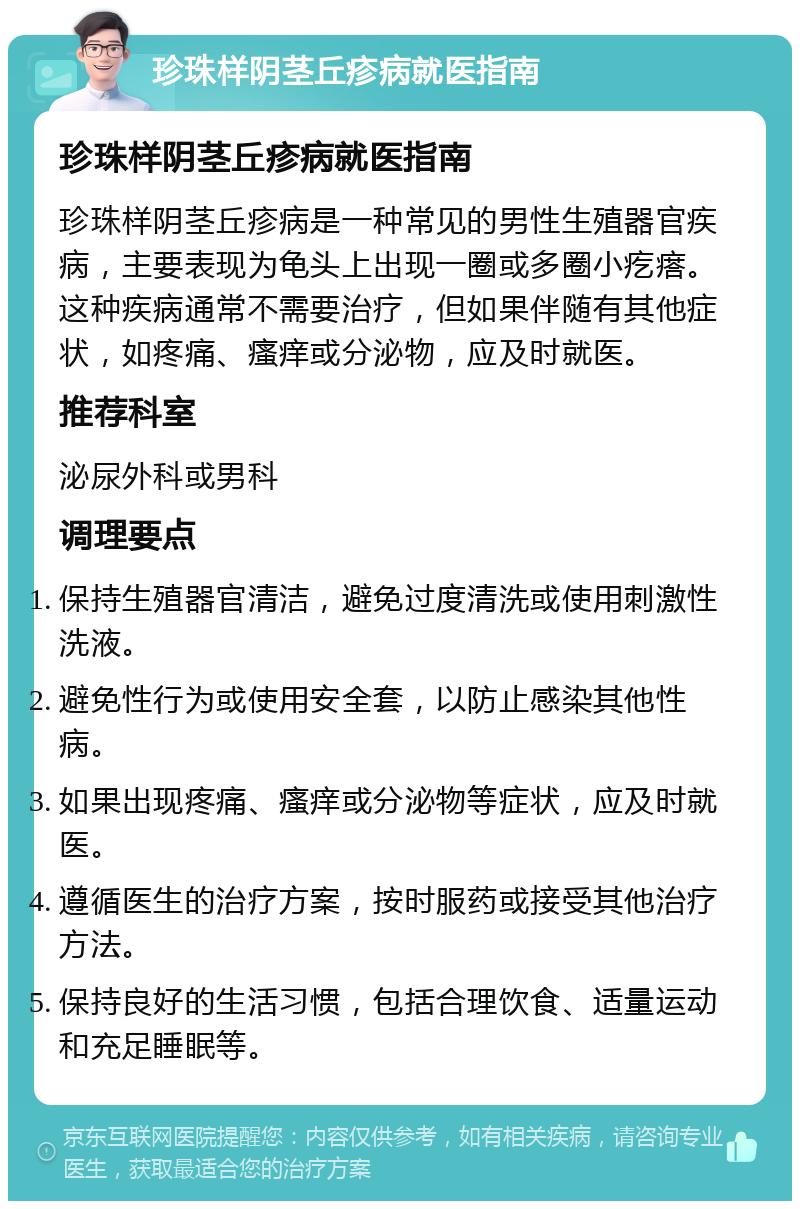 珍珠样阴茎丘疹病就医指南 珍珠样阴茎丘疹病就医指南 珍珠样阴茎丘疹病是一种常见的男性生殖器官疾病，主要表现为龟头上出现一圈或多圈小疙瘩。这种疾病通常不需要治疗，但如果伴随有其他症状，如疼痛、瘙痒或分泌物，应及时就医。 推荐科室 泌尿外科或男科 调理要点 保持生殖器官清洁，避免过度清洗或使用刺激性洗液。 避免性行为或使用安全套，以防止感染其他性病。 如果出现疼痛、瘙痒或分泌物等症状，应及时就医。 遵循医生的治疗方案，按时服药或接受其他治疗方法。 保持良好的生活习惯，包括合理饮食、适量运动和充足睡眠等。