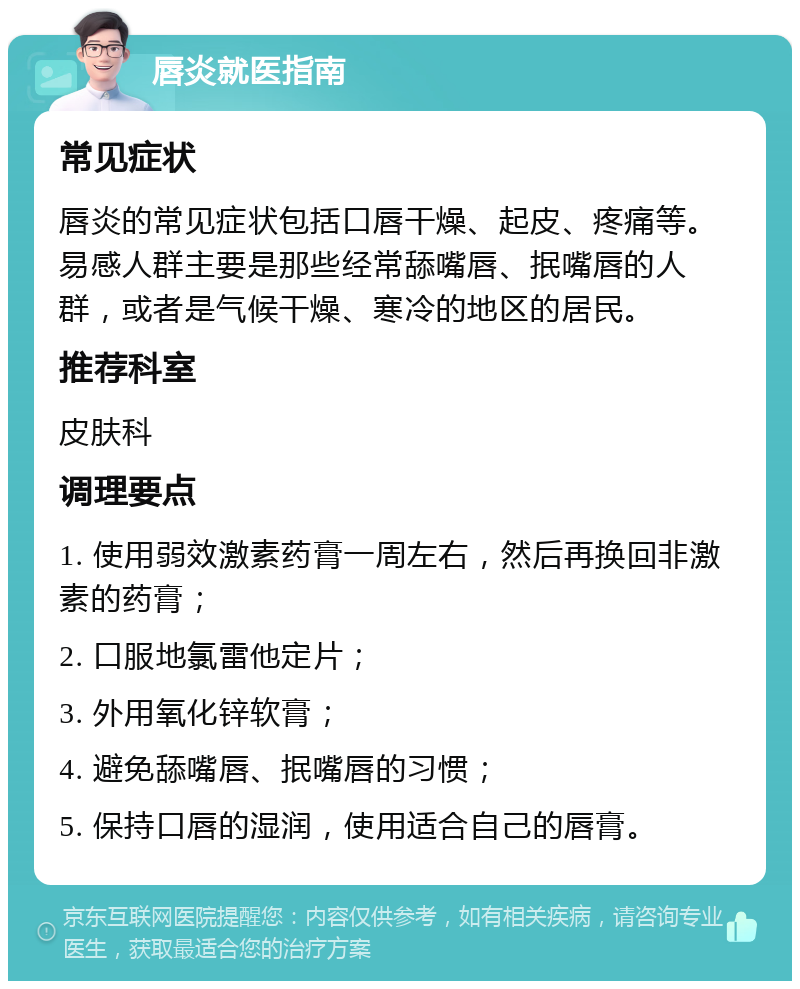 唇炎就医指南 常见症状 唇炎的常见症状包括口唇干燥、起皮、疼痛等。易感人群主要是那些经常舔嘴唇、抿嘴唇的人群，或者是气候干燥、寒冷的地区的居民。 推荐科室 皮肤科 调理要点 1. 使用弱效激素药膏一周左右，然后再换回非激素的药膏； 2. 口服地氯雷他定片； 3. 外用氧化锌软膏； 4. 避免舔嘴唇、抿嘴唇的习惯； 5. 保持口唇的湿润，使用适合自己的唇膏。