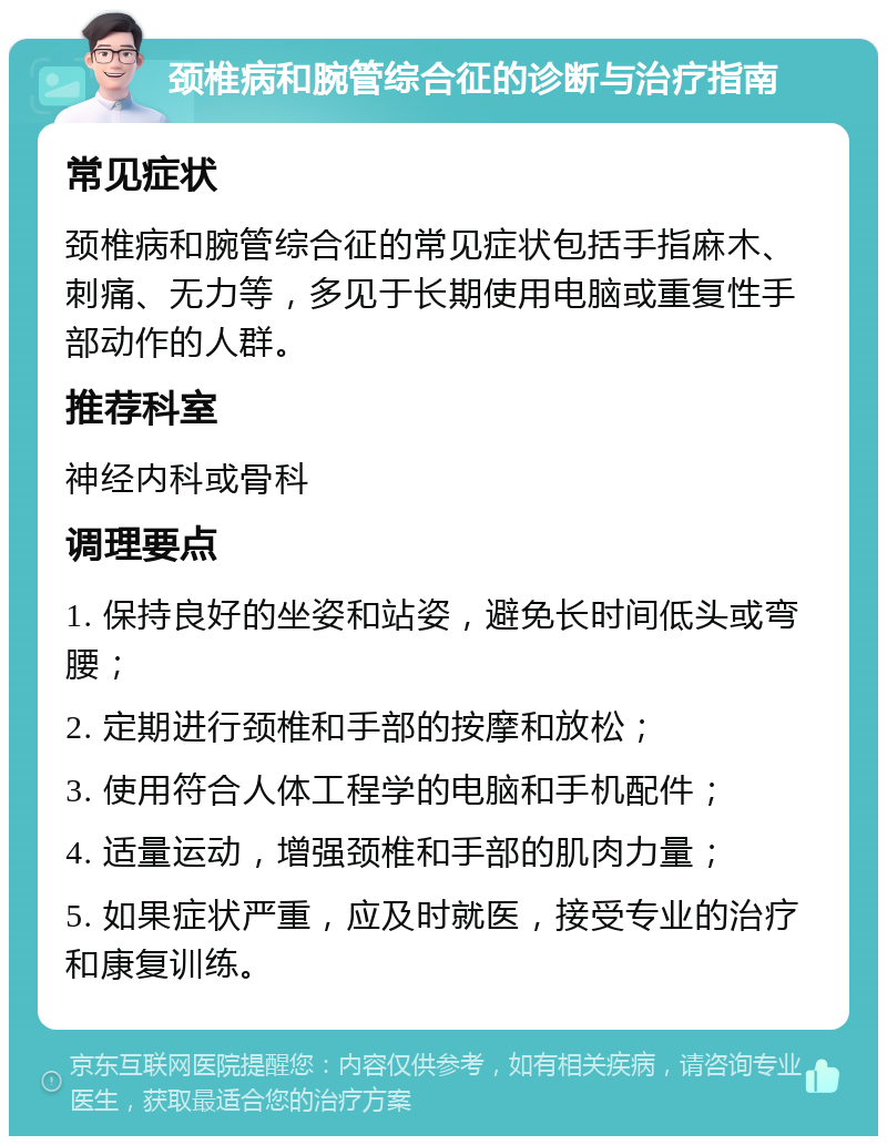 颈椎病和腕管综合征的诊断与治疗指南 常见症状 颈椎病和腕管综合征的常见症状包括手指麻木、刺痛、无力等，多见于长期使用电脑或重复性手部动作的人群。 推荐科室 神经内科或骨科 调理要点 1. 保持良好的坐姿和站姿，避免长时间低头或弯腰； 2. 定期进行颈椎和手部的按摩和放松； 3. 使用符合人体工程学的电脑和手机配件； 4. 适量运动，增强颈椎和手部的肌肉力量； 5. 如果症状严重，应及时就医，接受专业的治疗和康复训练。