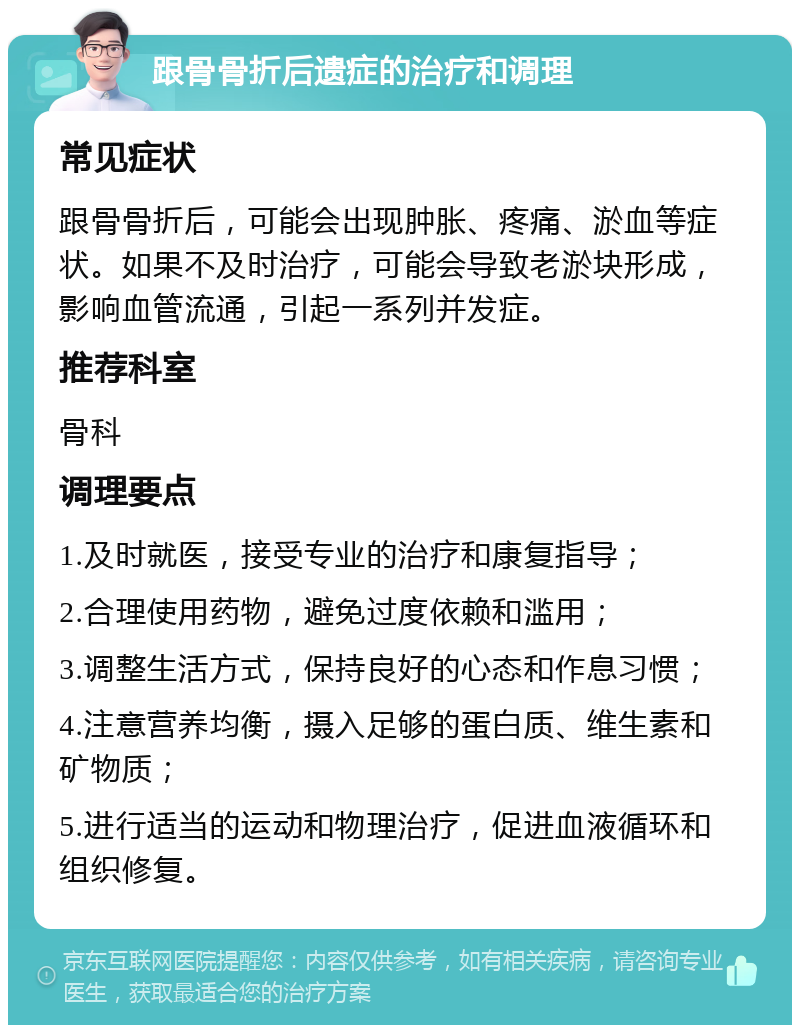 跟骨骨折后遗症的治疗和调理 常见症状 跟骨骨折后，可能会出现肿胀、疼痛、淤血等症状。如果不及时治疗，可能会导致老淤块形成，影响血管流通，引起一系列并发症。 推荐科室 骨科 调理要点 1.及时就医，接受专业的治疗和康复指导； 2.合理使用药物，避免过度依赖和滥用； 3.调整生活方式，保持良好的心态和作息习惯； 4.注意营养均衡，摄入足够的蛋白质、维生素和矿物质； 5.进行适当的运动和物理治疗，促进血液循环和组织修复。