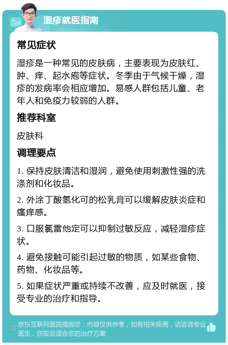 湿疹就医指南 常见症状 湿疹是一种常见的皮肤病，主要表现为皮肤红、肿、痒、起水疱等症状。冬季由于气候干燥，湿疹的发病率会相应增加。易感人群包括儿童、老年人和免疫力较弱的人群。 推荐科室 皮肤科 调理要点 1. 保持皮肤清洁和湿润，避免使用刺激性强的洗涤剂和化妆品。 2. 外涂丁酸氢化可的松乳膏可以缓解皮肤炎症和瘙痒感。 3. 口服氯雷他定可以抑制过敏反应，减轻湿疹症状。 4. 避免接触可能引起过敏的物质，如某些食物、药物、化妆品等。 5. 如果症状严重或持续不改善，应及时就医，接受专业的治疗和指导。