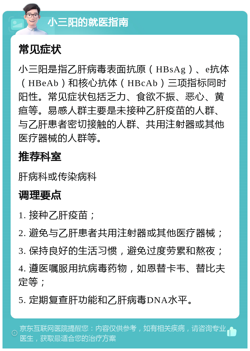 小三阳的就医指南 常见症状 小三阳是指乙肝病毒表面抗原（HBsAg）、e抗体（HBeAb）和核心抗体（HBcAb）三项指标同时阳性。常见症状包括乏力、食欲不振、恶心、黄疸等。易感人群主要是未接种乙肝疫苗的人群、与乙肝患者密切接触的人群、共用注射器或其他医疗器械的人群等。 推荐科室 肝病科或传染病科 调理要点 1. 接种乙肝疫苗； 2. 避免与乙肝患者共用注射器或其他医疗器械； 3. 保持良好的生活习惯，避免过度劳累和熬夜； 4. 遵医嘱服用抗病毒药物，如恩替卡韦、替比夫定等； 5. 定期复查肝功能和乙肝病毒DNA水平。