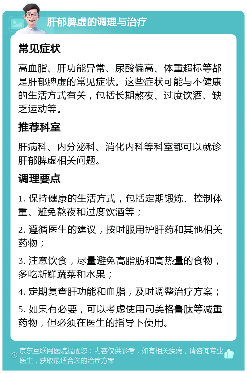 肝郁脾虚的调理与治疗 常见症状 高血脂、肝功能异常、尿酸偏高、体重超标等都是肝郁脾虚的常见症状。这些症状可能与不健康的生活方式有关，包括长期熬夜、过度饮酒、缺乏运动等。 推荐科室 肝病科、内分泌科、消化内科等科室都可以就诊肝郁脾虚相关问题。 调理要点 1. 保持健康的生活方式，包括定期锻炼、控制体重、避免熬夜和过度饮酒等； 2. 遵循医生的建议，按时服用护肝药和其他相关药物； 3. 注意饮食，尽量避免高脂肪和高热量的食物，多吃新鲜蔬菜和水果； 4. 定期复查肝功能和血脂，及时调整治疗方案； 5. 如果有必要，可以考虑使用司美格鲁肽等减重药物，但必须在医生的指导下使用。