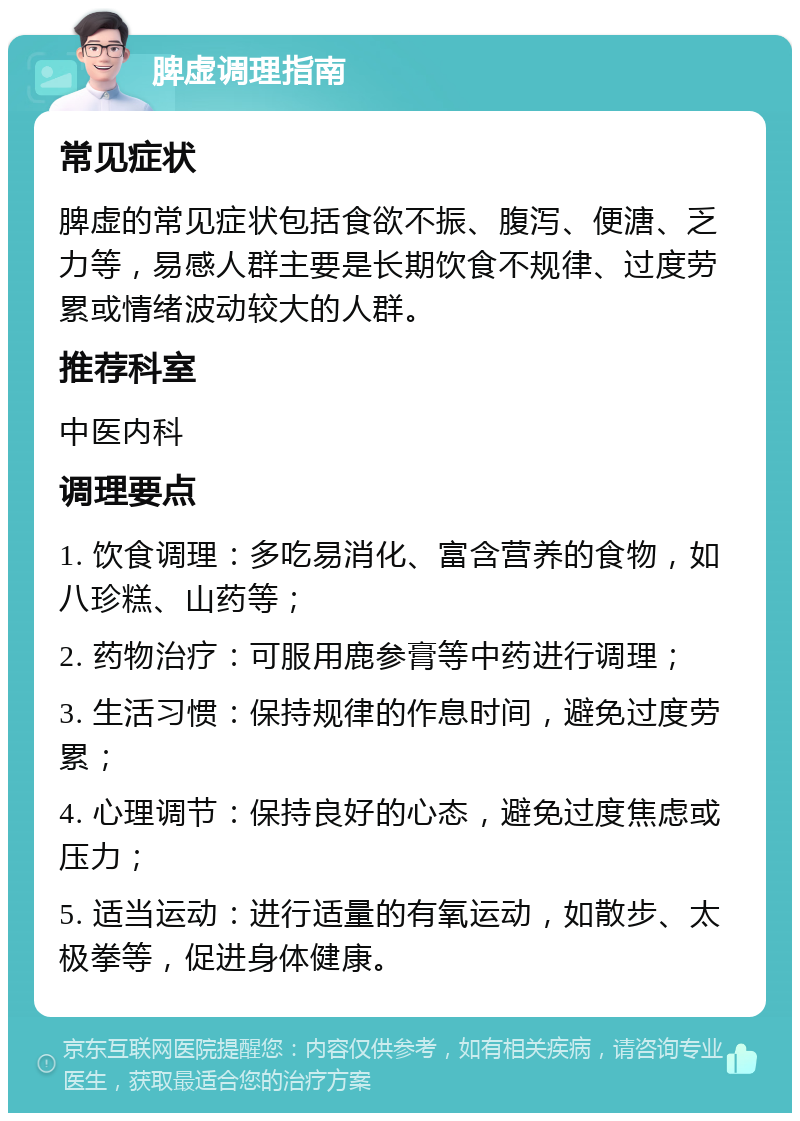 脾虚调理指南 常见症状 脾虚的常见症状包括食欲不振、腹泻、便溏、乏力等，易感人群主要是长期饮食不规律、过度劳累或情绪波动较大的人群。 推荐科室 中医内科 调理要点 1. 饮食调理：多吃易消化、富含营养的食物，如八珍糕、山药等； 2. 药物治疗：可服用鹿参膏等中药进行调理； 3. 生活习惯：保持规律的作息时间，避免过度劳累； 4. 心理调节：保持良好的心态，避免过度焦虑或压力； 5. 适当运动：进行适量的有氧运动，如散步、太极拳等，促进身体健康。