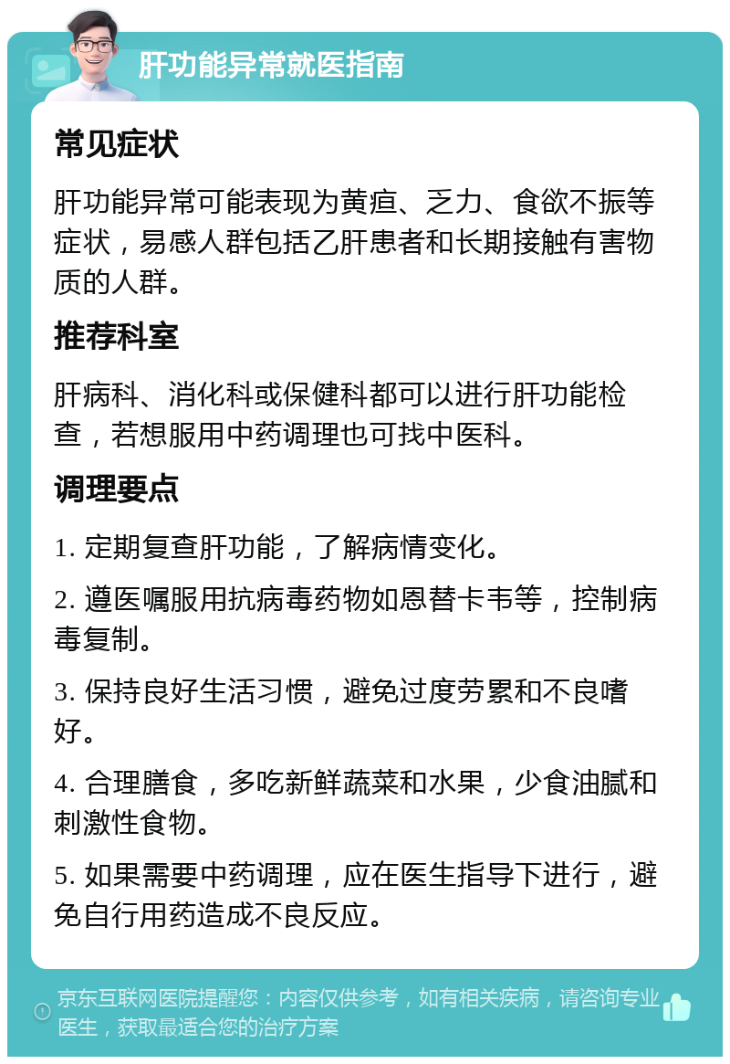 肝功能异常就医指南 常见症状 肝功能异常可能表现为黄疸、乏力、食欲不振等症状，易感人群包括乙肝患者和长期接触有害物质的人群。 推荐科室 肝病科、消化科或保健科都可以进行肝功能检查，若想服用中药调理也可找中医科。 调理要点 1. 定期复查肝功能，了解病情变化。 2. 遵医嘱服用抗病毒药物如恩替卡韦等，控制病毒复制。 3. 保持良好生活习惯，避免过度劳累和不良嗜好。 4. 合理膳食，多吃新鲜蔬菜和水果，少食油腻和刺激性食物。 5. 如果需要中药调理，应在医生指导下进行，避免自行用药造成不良反应。