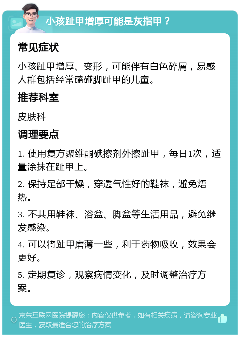 小孩趾甲增厚可能是灰指甲？ 常见症状 小孩趾甲增厚、变形，可能伴有白色碎屑，易感人群包括经常磕碰脚趾甲的儿童。 推荐科室 皮肤科 调理要点 1. 使用复方聚维酮碘擦剂外擦趾甲，每日1次，适量涂抹在趾甲上。 2. 保持足部干燥，穿透气性好的鞋袜，避免焐热。 3. 不共用鞋袜、浴盆、脚盆等生活用品，避免继发感染。 4. 可以将趾甲磨薄一些，利于药物吸收，效果会更好。 5. 定期复诊，观察病情变化，及时调整治疗方案。