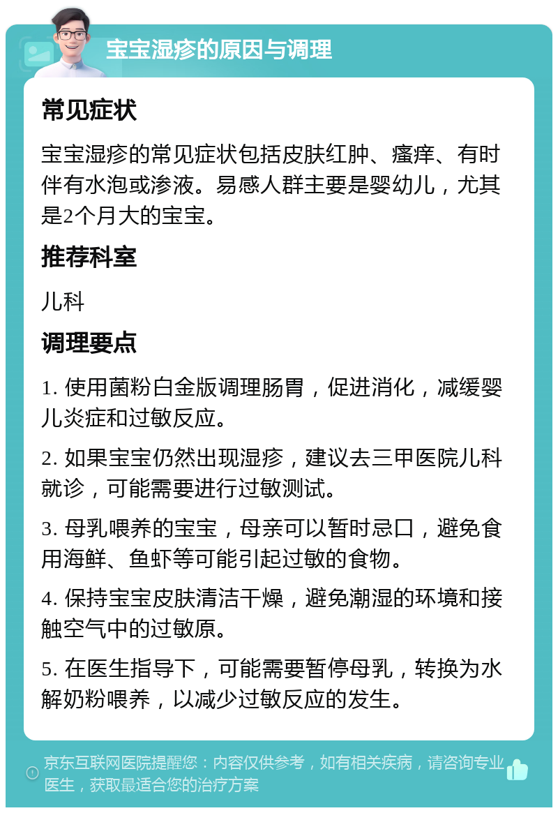 宝宝湿疹的原因与调理 常见症状 宝宝湿疹的常见症状包括皮肤红肿、瘙痒、有时伴有水泡或渗液。易感人群主要是婴幼儿，尤其是2个月大的宝宝。 推荐科室 儿科 调理要点 1. 使用菌粉白金版调理肠胃，促进消化，减缓婴儿炎症和过敏反应。 2. 如果宝宝仍然出现湿疹，建议去三甲医院儿科就诊，可能需要进行过敏测试。 3. 母乳喂养的宝宝，母亲可以暂时忌口，避免食用海鲜、鱼虾等可能引起过敏的食物。 4. 保持宝宝皮肤清洁干燥，避免潮湿的环境和接触空气中的过敏原。 5. 在医生指导下，可能需要暂停母乳，转换为水解奶粉喂养，以减少过敏反应的发生。