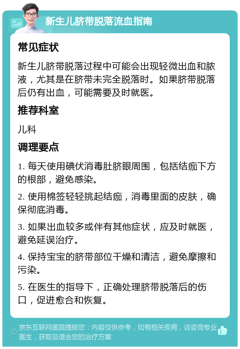 新生儿脐带脱落流血指南 常见症状 新生儿脐带脱落过程中可能会出现轻微出血和脓液，尤其是在脐带未完全脱落时。如果脐带脱落后仍有出血，可能需要及时就医。 推荐科室 儿科 调理要点 1. 每天使用碘伏消毒肚脐眼周围，包括结痂下方的根部，避免感染。 2. 使用棉签轻轻挑起结痂，消毒里面的皮肤，确保彻底消毒。 3. 如果出血较多或伴有其他症状，应及时就医，避免延误治疗。 4. 保持宝宝的脐带部位干燥和清洁，避免摩擦和污染。 5. 在医生的指导下，正确处理脐带脱落后的伤口，促进愈合和恢复。