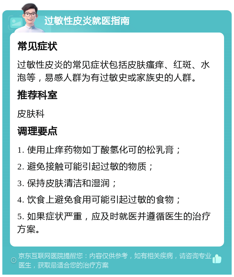 过敏性皮炎就医指南 常见症状 过敏性皮炎的常见症状包括皮肤瘙痒、红斑、水泡等，易感人群为有过敏史或家族史的人群。 推荐科室 皮肤科 调理要点 1. 使用止痒药物如丁酸氢化可的松乳膏； 2. 避免接触可能引起过敏的物质； 3. 保持皮肤清洁和湿润； 4. 饮食上避免食用可能引起过敏的食物； 5. 如果症状严重，应及时就医并遵循医生的治疗方案。