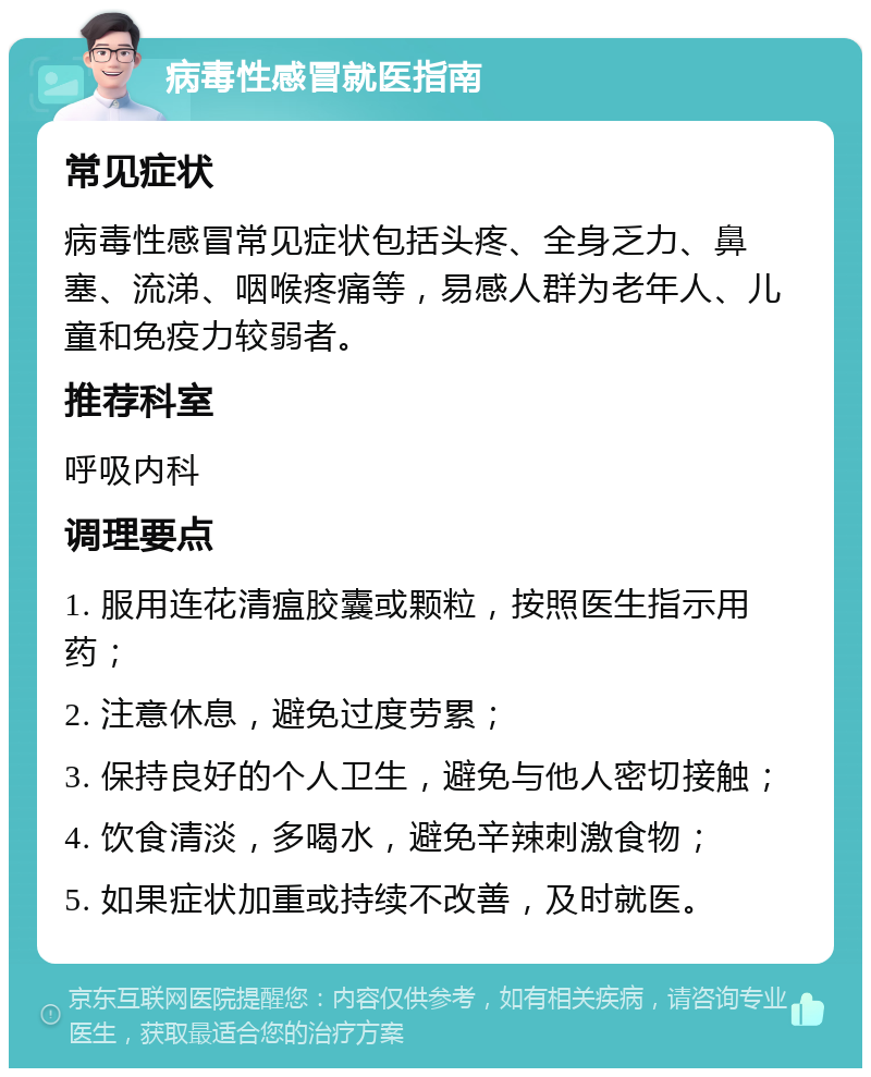 病毒性感冒就医指南 常见症状 病毒性感冒常见症状包括头疼、全身乏力、鼻塞、流涕、咽喉疼痛等，易感人群为老年人、儿童和免疫力较弱者。 推荐科室 呼吸内科 调理要点 1. 服用连花清瘟胶囊或颗粒，按照医生指示用药； 2. 注意休息，避免过度劳累； 3. 保持良好的个人卫生，避免与他人密切接触； 4. 饮食清淡，多喝水，避免辛辣刺激食物； 5. 如果症状加重或持续不改善，及时就医。