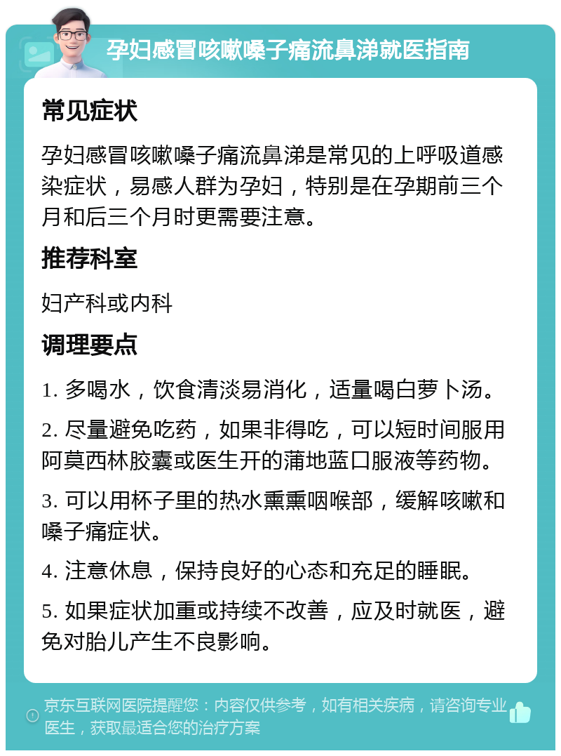 孕妇感冒咳嗽嗓子痛流鼻涕就医指南 常见症状 孕妇感冒咳嗽嗓子痛流鼻涕是常见的上呼吸道感染症状，易感人群为孕妇，特别是在孕期前三个月和后三个月时更需要注意。 推荐科室 妇产科或内科 调理要点 1. 多喝水，饮食清淡易消化，适量喝白萝卜汤。 2. 尽量避免吃药，如果非得吃，可以短时间服用阿莫西林胶囊或医生开的蒲地蓝口服液等药物。 3. 可以用杯子里的热水熏熏咽喉部，缓解咳嗽和嗓子痛症状。 4. 注意休息，保持良好的心态和充足的睡眠。 5. 如果症状加重或持续不改善，应及时就医，避免对胎儿产生不良影响。