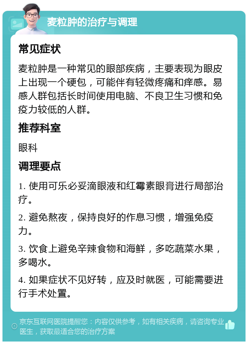 麦粒肿的治疗与调理 常见症状 麦粒肿是一种常见的眼部疾病，主要表现为眼皮上出现一个硬包，可能伴有轻微疼痛和痒感。易感人群包括长时间使用电脑、不良卫生习惯和免疫力较低的人群。 推荐科室 眼科 调理要点 1. 使用可乐必妥滴眼液和红霉素眼膏进行局部治疗。 2. 避免熬夜，保持良好的作息习惯，增强免疫力。 3. 饮食上避免辛辣食物和海鲜，多吃蔬菜水果，多喝水。 4. 如果症状不见好转，应及时就医，可能需要进行手术处置。